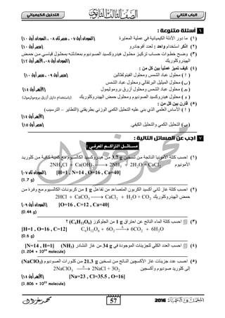 57
ُٖ‫اىثا‬ ‫اىتاب‬ٖ‫اىهٍ٘٘ائ‬ ‫اىتدي٘و‬
2016
: ‫ٌتِٔعث‬ ‫أسئيث‬
(1)‫ثٌّعج٠شر‬ ‫عٍّ١ز‬ ٟ‫ف‬ ‫ثٌى١ّ١جة١ز‬ ‫ث٤دٌز‬ ‫دٚس‬ ‫ِج‬(‫أول‬ ‫السودان‬18،‫ثان‬ ‫مصر‬19،‫ال‬‫أول‬ ‫سودان‬11)
(2)‫ارمش‬َ‫ثعضخذث‬: ‫ٗاحذ‬ٚ‫أفٛؽجدس‬ ‫ٌعذد‬‫(مصر‬‫أول‬11)
(3)‫بـ‬‫ب‬‫ٚػ‬‫بغ‬‫ب‬ّ‫ف‬ ٓ‫ب‬‫ب‬ِ ٟ‫ب‬‫ب‬‫ل١جع‬ ‫بٛي‬‫ب‬ٍ‫دّق‬ ٗ‫ب‬‫ب‬‫دّعجدٌض‬ َٛ٠‫بٛد‬‫ب‬‫ثٌظ‬ ‫ب١ذ‬‫ب‬‫٘١ذسٚوغ‬ ‫بٛي‬‫ب‬ٍ‫ِق‬ ‫بض‬‫ب‬١‫صشو‬ ‫بجح‬‫ب‬‫فغ‬ ‫بٛثس‬‫ب‬‫خط‬
‫ثٌٙ١ذسٚوٍٛس٠ه‬(‫ال‬‫أول‬ ‫سودان‬19،‫األ‬‫أول‬ ‫زهر‬19)
(4)‫مو‬ ِٞ‫ث‬ ً‫ب‬ٞ‫ػَي‬ ‫َٞض‬ ‫مٞف‬ٍِ:
()ٓ١ٌ‫ثٌف١ٌٕٛفغج‬ ‫ِٚقٍٛي‬ ‫ثٌشّظ‬ ‫عذجد‬ ‫ِقٍٛي‬‫أول‬ ‫(مصر‬1:‫أول‬ ‫مصر‬ ،11)
()‫ثٌشّظ‬ ‫عذجد‬ ‫ِٚقٍٛي‬ ٌٟ‫ثٌذشصمج‬ ً١‫ثٌّ١غ‬ ‫ِقٍٛي‬
()‫دشِٚٛع١ّٛي‬ ‫أصسق‬ ‫ِٚقٍٛي‬ ‫ثٌشّظ‬ ‫عذجد‬ ‫ِقٍٛي‬(‫األ‬‫أول‬ ‫زهر‬19)
()‫ثٌٙ١ذسٚوٍٛس٠ه‬ ‫فّغ‬ ‫ِٚقٍٛي‬ َٛ٠‫ثٌظٛد‬ ‫٘١ذسٚوغ١ذ‬ ‫ِقٍٛي‬
(5)ُ‫قبس‬: ٍِ ‫مو‬ ِٞ‫ث‬
()‫(ثٌضطج٠ش‬ ٟ‫دطش٠مض‬ ٟٔ‫ثٌٛص‬ ّٟ‫ثٌى‬ ً١ٍ‫ثٌضق‬ ٗ١ٍ‫ع‬ ٟٕ‫د‬ ٞ‫ثٌز‬ ٍّٟ‫ثٌع‬ ‫ث٤عجط‬–)‫ثٌضشع١خ‬
(‫األ‬‫أول‬ ‫زهر‬19)
()ٟ‫ثٌى١ف‬ ً١ٍ‫ٚثٌضق‬ ّٟ‫ثٌى‬ ً١ٍ‫ثٌضق‬.‫أو‬ ‫(مصر‬‫ل‬19)
: ‫اىتاى٘ث‬ ‫اىٍسائو‬ َ‫ع‬ ‫اجب‬
‫ٌس‬‫ـ‬‫ائــو‬ٖ‫املعرفـ‬ ً‫اىرتانــ‬:
(1)‫ثفغخ‬‫وضٍز‬ٓ١‫صغبخ‬ ٓ‫ِب‬ ‫ثٌٕجصؾز‬ ‫ث٤ِٛٔ١ج‬3.7 g‫وٍٛس٠بذ‬ ٓ‫ِب‬ ‫وجف١بز‬ ‫وّ١بز‬ ‫ِبى‬ َٛ١‫ثٌىجٌغب‬ ‫٘١ذسٚوغب١ذ‬ ٓ‫ِب‬
َٛ١ِٔٛ٤‫ث‬4 2 3 2 22NH Cl Ca(OH) 2NH 2H O + CaCl  
[H=1 , N=14 , O=16 , Ca=40](‫ال‬‫ثان‬ ‫سودان‬18)
(1.7 g)
(2)ً‫صفجعب‬ ِٓ ‫ثٌّضظجعذ‬ ْٛ‫ثٌىشد‬ ‫أوغ١ذ‬ ٟٔ‫عج‬ ‫غجص‬ ‫وضٍز‬ ‫ثفغخ‬1 gٓ‫ِب‬ ‫ٚفبشر‬ ‫ِبى‬ َٛ١‫ثٌىجٌغب‬ ‫وشدٛٔبجس‬ ٓ‫ِب‬
‫ثٌٙ١ذسٚوٍٛس٠ه‬ ‫فّغ‬3 2 2 22HCl CaCO CaCl H O + CO  
[O=16 , C=12 , Ca=40](‫ال‬‫أول‬ ‫سودان‬1:)
(0.44 g)
(3)‫ثفضشثق‬ ٓ‫ع‬ ‫ثٌٕجصؼ‬ ‫ثٌّجء‬ ‫وضٍز‬ ‫ثفغخ‬1 g‫ثٌؾٍٛوٛص‬ ِٓ(C6H12O6)‫؟‬
6 12 6 2 2 2C H O 6O 6CO 6H O
  [H=1 , O=16 , C=12]
(0.6 g)
(4)ٟ‫ف‬ ‫ثٌّٛؽٛدر‬ ‫ٌٍؾض٠تجس‬ ٍٟ‫ثٌى‬ ‫ثٌعذد‬ ‫ثفغخ‬34 g‫ثٌٕشجدس‬ ‫غجص‬ ِٓ(NH3)[N=14 , H=1]
(1.204 × 1024
molecule)
(5)‫ث٤وغ‬ ‫غجص‬ ‫ؽض٠تجس‬ ‫عذد‬ ‫ثفغخ‬‫چ‬ٓ١‫صغبخ‬ ٓ‫ِب‬ ‫ثٌٕبجصؼ‬ ٓ١21.3 gَٛ٠‫ثٌظبٛد‬ ‫وٍبٛسثس‬ ٓ‫ِب‬(NaClO3)
ٓ١‫ٚأوغؾ‬ َٛ٠‫طٛد‬ ‫وٍٛس٠ذ‬ ٌٝ‫إ‬3 22NaClO 2NaCl + 3O

[Na=23 , Cl=35.5 , O=16](‫األ‬‫أول‬ ‫زهر‬19)
(1.806 × 1023
molecule)
6
7
 