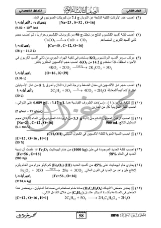 58
ُٖ‫اىثا‬ ‫اىتاب‬ٖ‫اىهٍ٘٘ائ‬ ‫اىتدي٘و‬
2016
(6)‫ثٌىٍ١ز‬ ‫ث٤٠ٛٔجس‬ ‫عذد‬ ‫ثفغخ‬‫ثٌٕجصؾز‬ْ‫ثٌزٚدج‬ ٓ‫ع‬7.1 g‫ثٌّجء‬ ٟ‫ف‬ َٛ٠‫ثٌظٛد‬ ‫وذش٠ضجس‬ ِٓ.
[Na=23 , S=32 , O=16]‫ثان‬ ‫(مصر‬18،‫األ‬‫أول‬ ‫زهر‬1:)
(9.03 × 1022
ion)
(7)ً‫صقٍب‬ ِٓ ‫ثٌٕجصؼ‬ َٛ١‫ثٌىجٌغ‬ ‫أوغ١ذ‬ ‫وضٍز‬ ‫ثفغخ‬50 gً‫ج‬‫فشثس٠ب‬ َٛ١‫ثٌىجٌغب‬ ‫وشدٛٔبجس‬ ٓ‫ِب‬،ُ‫فؾب‬ ‫ثفغبخ‬ ُ‫عب‬
ٌ‫ث‬ ‫أوغ١ذ‬ ٟٔ‫عج‬‫ثٌّضظجعذ‬ ْٛ‫ىشد‬.3 2CaCO CaO CO
 
[Ca=40 , C=12, O=16]‫(مصر‬‫ثان‬1:)
(28 g – 11.2 L)
(8)َٛ١‫ثٌذٛصجعب‬ ‫أوغب١ذ‬ ‫عبٛدش‬ ‫ِشوخ‬KO2ٟ‫فب‬ ْٛ‫ثٌىشدب‬ ‫أوغب١ذ‬ ٟٔ‫عبج‬ ٓ‫ِب‬ ٞٛ‫ثٌؾب‬ ‫ثٌٙبٛثء‬ ‫صٕم١بز‬ ٟ‫فب‬ َ‫٠غبضخذ‬
‫ثٌّغٍمز‬ ‫ث٤ؽٛثء‬،َ‫ثعضخذ‬ ‫فئرث‬14.2 gِٓKO2‫دجٌٍضش‬ ْٛ‫ثٌّضى‬ ٓ١‫ث٤وغچ‬ ُ‫فؾ‬ ‫ثفغخ‬ ،.
CuCl2
2 2 2 3 24KO + 2CO 2K CO + 3O
[O=16 , K=39](‫أول‬ ‫مصر‬1:)
(3.36 L)
(9)‫ثفغخ‬‫ٚدسؽز‬ ‫ثٌؼغؾ‬ ‫ِعذي‬ ٟ‫ف‬ ٓ١‫ث٤وغچ‬ ‫غجص‬ ُ‫فؾ‬‫ٌقبشق‬ َ‫ثٌبالص‬ ‫ثٌقشثسر‬8 Lٓ١ٍ١‫ث٤عب١ض‬ ‫غبجص‬ ٓ‫ِب‬
‫ٌٍّعجدٌز‬ ً‫ج‬‫صذع‬ ً‫ج‬ِ‫صج‬ ً‫ج‬‫ثفضشثل‬2 2 2 2 22C H + 5O 4CO + 2H O
(‫أزهر‬‫أول‬1:)
(20 L)
(11)‫وغجفبز‬ٓ٠‫غبجص‬()،()‫ّ٘بج‬ ‫ثٌم١جعب١ز‬ ‫ثٌوبشٚل‬ ‫عٕبذ‬3.17 g/L،0.089 g/L، ٌٟ‫ثٌضبٛث‬ ٝ‫عٍب‬
ٓ٠‫ثٌغجص‬ ِٓ ً‫ٌى‬ ‫ثٌؾض٠ت١ز‬ ً‫ثٌىض‬ ‫ثفغخ‬.
(2 g/mol – 71 g/mol)
(11)‫بز‬‫ب‬‫إرثد‬ ٓ‫ب‬‫ب‬ِ ‫بجصؼ‬‫ب‬ٌٕ‫ث‬ ‫بٛي‬‫ب‬ٍ‫ثٌّق‬ ‫بض‬‫ب‬١‫صشو‬ ‫بخ‬‫ب‬‫ثفغ‬5.3 gٛ٠‫بٛد‬‫ب‬‫ثٌظ‬ ‫بجس‬‫ب‬ٔٛ‫وشد‬ ٓ‫ب‬‫ب‬ُِ‫ب‬‫ب‬‫فؾ‬ ْ‫بج‬‫ب‬‫و‬ ‫إرث‬ ‫بجء‬‫ب‬ٌّ‫ث‬ ٟ‫ب‬‫ب‬‫ف‬ َ
‫ثٌٕجصؼ‬ ‫ثٌّقٍٛي‬500 mL[Na=23 , C=12 , O=16]
(0.1 mol/L)
(12)‫ٌىضٍز‬ ‫ثٌّتٛ٠ز‬ ‫ثٌٕغذز‬ ‫ثفغخ‬ٓ١‫ث٤وغچ‬ٍٟ١‫ثٌّ١غ‬ ‫ثٌىقٛي‬ ٟ‫ف‬(CH3OH)
[C=12 , O=16 , H=1]
(50 %)
(13)‫احسوب‬‫طو‬ ً‫فو‬ ‫المنجوندة‬ ‫الحدٌود‬ ‫كتلوة‬(1000 kg)‫الهٌماتٌوت‬ ‫خوام‬ ‫مو‬Fe2O3‫نسوبة‬ ‫أ‬ ‫علموت‬ ‫إذا‬
‫الخام‬ ً‫ف‬ ‫الحدٌد‬58%[Fe=56 , O=16]
(580 Kg)
(14)ٝ‫عٍب‬ ‫ثٌٙ١ّجص١ش‬ َ‫خج‬ ٞٛ‫٠قض‬45%‫ثٌقذ٠بذ‬ ‫أوغب١ذ‬ ٓ‫ِب‬(III)(Fe2O3)‫٠ٍب‬ َ‫ثٌخبج‬ ٓ‫ِب‬ َ‫ؽبشث‬ ٛ‫و١ٍب‬ ُ‫وب‬َ‫ض‬
ٌٟ‫ثٌعج‬ ْ‫ثٌفش‬ ٟ‫ف‬ ‫ثٌقذ٠ذ‬ ِٓ ‫ٚثفذ‬ ٓ‫ؽ‬ ‫٦ٔضجػ‬.700 C
2 3 2Fe O + 3CO 2Fe + 3CO

[Fe=56 , O=16]‫أول‬ ‫(مصر‬18)
(3174.6 kg)
(15)‫بش‬‫ب‬‫٠عضذ‬‫فّببغ‬‫ث٤د٠ذببه‬(H2C6H8O4)ٍْٛ٠‫ثٌٕببج‬ ‫طببٕجعز‬ ٟ‫فبب‬ َ‫صغببضخذ‬ َ‫خببج‬ ‫ِببجدر‬،‫٘ببزث‬ ‫ٚ٠قؼببش‬
ْ‫٘ىغج‬ ٍٛ‫ثٌغ١ى‬ ‫دأوغذر‬ ‫ثٌظٕجعز‬ ٟ‫ف‬ ‫ثٌقّغ‬(C6H12): ٌٟ‫ثٌضج‬ ً‫ثٌضفجع‬ ‫خالي‬ ِٓ
[C=12 , O=16 , H=1] 6 12 2 2 6 8 4 22C H + 5O 2H C H O + 2H O
 