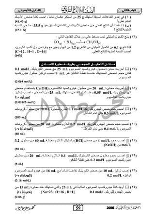 59
ُٖ‫اىثا‬ ‫اىتاب‬ٖ‫اىهٍ٘٘ائ‬ ‫اىتدي٘و‬
2016
()‫ثعضٍٙه‬ ‫ثٌغجدمز‬ ‫ثٌضفجعالس‬ ٜ‫إفذ‬ ٟ‫ف‬25 g‫ث٤د٠ذبه‬ ‫فجِغ‬ ‫وضٍز‬ ‫ثفغخ‬ ، ً‫ج‬ِ‫صّج‬ ْ‫٘ىغج‬ ٍٛ‫ثٌغ١ى‬ ِٓ
ً‫ج‬٠‫ٔوش‬ ‫ثٌٕجصؼ‬.(43.45 g)
()‫ثٌغب‬ ً‫ثٌضفجعب‬ ٟ‫فب‬ ‫ث٤د٠ذبه‬ ‫فبجِغ‬ ٓ‫ِب‬ ٟ‫ثٌفعٍب‬ ‫ثٌٕجصؼ‬ ْ‫أ‬ ‫عٍّش‬ ‫إرث‬ٛ‫٘ب‬ ‫جدك‬33.5 g‫ثٌٕغبذز‬ ٟ‫٘ب‬ ‫ِبج‬ ،
‫؟‬ ‫ٌٍٕجصؼ‬ ‫ثٌّتٛ٠ز‬(77.1 %)
(16): ٌٟ‫ثٌضج‬ ً‫ثٌضفجع‬ ‫خالي‬ ِٓ ٌٟ‫عج‬ ‫ػغؾ‬ ‫صقش‬ ٍٟ١‫ثٌّ١غ‬ ‫ثٌىقٛي‬ ‫٠ٕضؼ‬
(g) 2(g) 3 ( )CO + 2H CH OH

‫فئرث‬‫ٔضؼ‬6.1 gً‫صفجع‬ ِٓ ٍٟ١‫ثٌّ١غ‬ ‫ثٌىقٛي‬ ِٓ1.2 g،ْٛ‫ثٌىشد‬ ‫أوغ١ذ‬ ‫أٚي‬ ِٓ ‫ٚفشر‬ ‫ِى‬ ٓ١‫ثٌٙ١ذسٚؽ‬ ِٓ
.ٍٟ‫ثٌفع‬ ‫ٌٍٕجصؼ‬ ‫ثٌّتٛ٠ز‬ ‫ثٌٕغذز‬ ‫ثفغخ‬[C=12 , H=1 , O=16]
(64%)
‫ٌسا‬‫ةطرٗلـــث‬ ٖ‫اىدجٍـــ‬ ‫اىخدي٘ـــو‬ ‫ئــو‬‫ٌعاٗرة‬: ‫اىخعــــادل‬
(17)‫أؽش٠بش‬‫الصوندٌنم‬ ‫هٌدرنكسوـٌد‬ ‫لمحلونل‬ ‫معواٌرة‬25 mL‫الكبرٌتٌو‬ ‫حموض‬ ‫موع‬0.1 mol/L
‫وا‬‫و‬‫فك‬ُ‫ب‬‫ب‬‫فؾ‬‫ون‬‫و‬‫ه‬ ‫واف‬‫و‬‫التك‬ ‫وة‬‫و‬‫نقط‬ ‫وـد‬‫و‬‫عنــــ‬ ‫وتهل‬‫و‬‫المس‬ ‫وض‬‫و‬‫الحم‬8 mL‫وٌد‬‫و‬‫هٌدرنكس‬ ‫ونل‬‫و‬‫محل‬ ‫وز‬‫و‬ٌ‫ترك‬ ‫وب‬‫و‬‫احس‬
‫الصندٌنم‬.
(0.064 mol/L)
(18)‫ووت‬‫و‬ٌ‫أجر‬‫ببج٠شر‬‫ب‬‫ِع‬20 mLَٛ١‫بب‬‫ب‬‫ثٌىجٌغ‬ ‫بب١ذ‬‫ب‬‫٘١ذسٚوغ‬ ‫ببٛي‬‫ب‬ٍ‫ِق‬ ٓ‫بب‬‫ب‬ِCa(OH)2‫ببغ‬‫ب‬ّ‫ف‬ َ‫ببضخذث‬‫ب‬‫دجع‬
‫بذسٚوٍٛس‬‫ب‬١ٌٙ‫ث‬‫٠ه‬0.05 mol/L‫بضٍٙه‬‫ب‬‫ثع‬ ً‫ب‬‫ب‬‫ثٌضفجع‬ َ‫بج‬‫ب‬ّ‫ص‬ ‫بذ‬‫ب‬ٕ‫ٚع‬25 mL‫بغ‬‫ب‬ّ‫ثٌق‬ ٓ‫ب‬‫ب‬ِ،‫بض‬‫ب‬١‫صشو‬ ‫بخ‬‫ب‬‫ثفغ‬
َٛ١‫ثٌىجٌغ‬ ‫٘١ذسٚوغ١ذ‬.‫أول‬ ‫(مصر‬11)
(0.03125 mol/L)
(19)‫ثفغخ‬‫حجم‬‫ثٌٙ١ذسٚوٍٛس٠ه‬ ‫فّغ‬0.1 mol/L‫ٌّعبج٠شر‬ َ‫ثٌبالص‬20 mL‫وشدٛٔبجس‬ ‫ِقٍبٛي‬ ٓ‫ِب‬
َٛ٠‫ثٌظٛد‬0.5 mol/Lً‫ثٌضفجع‬ َ‫صّج‬ ٝ‫فض‬.
(200 mL)
(21)‫وب‬‫و‬‫احس‬‫بذسٚوٍٛس٠ه‬‫ب‬١ٌٙ‫ث‬ ‫بغ‬‫ب‬ّ‫ف‬ ُ‫ب‬‫ب‬‫فؾ‬0.2 mol/L‫بج٠شر‬‫ب‬‫ٌّع‬ َ‫بالص‬‫ب‬ٌ‫ث‬20 mL‫بجس‬‫ب‬ٔٛ‫وشد‬ ‫بٛي‬‫ب‬ٍ‫ِق‬ ٓ‫ب‬‫ب‬ِ
َٛ٠‫ثٌظٛد‬0.4 mol/Lً‫ثٌضفجع‬ َ‫صّج‬ ٝ‫فض‬.(‫السو‬‫دان‬‫أول‬18)
(80 mL)
(21)‫احسوب‬ُ‫فؾب‬4 mol/L‫فّبغ‬ ٓ‫ِب‬(HCl)‫دبجٌٍٍّ١ٍضش‬‫ٌّعجدٌبز‬ َ‫ثٌبالص‬60 mL‫ِقٍبٛي‬ ٓ‫ِب‬3.2
mol/Lِٓ(NaOH)
(48 mL)
(22)‫اح‬‫ووب‬‫و‬‫س‬‫ببه‬‫ب‬١‫ثٌىذش٠ض‬ ‫ببغ‬‫ب‬ّ‫ف‬ ‫ببٛي‬‫ب‬ٍ‫ِق‬ ُ‫بب‬‫ب‬‫فؾ‬0.4 mol/L‫ببز‬‫ب‬ٌ‫ٌّعجد‬ َ‫ببالص‬‫ب‬ٌ‫ث‬20 mL‫ببٛي‬‫ب‬ٍ‫ِق‬ ٓ‫بب‬‫ب‬ِ
َٛ٠‫ثٌظٛد‬ ‫٘١ذسٚوغ١ذ‬0.2 mol/L‫ثٌضىجفؤ‬ ‫ٔمطز‬ ٝ‫فض‬.
(5 mL)
(23)‫صشو١ض‬ ‫ثفغخ‬10 mL‫ِبى‬ ً‫ج‬‫صّجِب‬ ‫صفجعٍبش‬ ‫ثٌىذش٠ض١به‬ ‫فّبغ‬ ٓ‫ِب‬16 mLَٛ٠‫ثٌظبٛد‬ ‫٘١ذسٚوغب١ذ‬ ٓ‫ِب‬
ٖ‫صشو١ض‬0.2 mol/L(‫ال‬‫سودان‬‫ثان‬18)
(0.16 mol/L)
(24)ٟ‫فب‬ ‫ثٌّزثدبز‬ َٛ٠‫ثٌظٛد‬ ‫١ذ‬ ‫٘١ذسٚوغ‬ ‫وضٍز‬ ‫أٚؽذ‬25 mL‫ِعبج٠شر‬ ‫عٕبذ‬ ‫صغبضٍٙه‬ ٟ‫ٚثٌضب‬15 mLٓ‫ِب‬
‫ثٌٙ١ذسٚوٍٛس٠ه‬ ‫فّغ‬0.1 mol/L[Na=23 , O=16 , H=1]‫أول‬ ‫(مصر‬11)
(0.06 g)
 