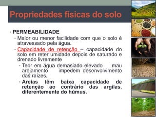 Propriedades físicas do solo
• PERMEABILIDADE
• Maior ou menor facilidade com que o solo é
atravessado pela água.
• Capacidade de retenção – capacidade do
solo em reter umidade depois de saturado e
drenado livremente
• Teor em água demasiado elevado mau
arejamento impedem desenvolvimento
das raízes.
• Areias têm baixa capacidade de
retenção ao contrário das argilas,
diferentemente do húmus.
 