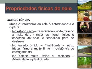 • CONSISTÊNCIA
• Mede a resistência do solo à deformação e à
ruptura.
• No estado seco – Tenacidade – solto, brando
a muito duro - maior ou menor rigidez e
aspereza do solo, e tendência para se
desfazer.
• No estado úmido – Friabilidade – solto,
friável, firme a muito firme – resistência ao
esmagamento.
• No estado muito úmido ou molhado –
Adesividade e plasticidade
Propriedades físicas do solo
 