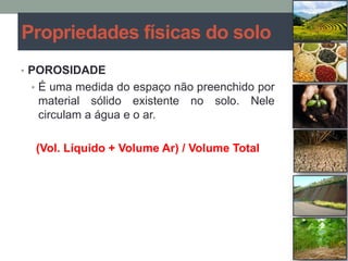• POROSIDADE
• É uma medida do espaço não preenchido por
material sólido existente no solo. Nele
circulam a água e o ar.
(Vol. Líquido + Volume Ar) / Volume Total
Propriedades físicas do solo
 