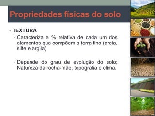 • TEXTURA
• Caracteriza a % relativa de cada um dos
elementos que compõem a terra fina (areia,
silte e argila)
• Depende do grau de evolução do solo;
Natureza da rocha-mãe, topografia e clima.
Propriedades físicas do solo
 