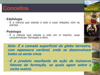 Conceitos
• Edafologia
• É a ciência que estuda o solo e suas relações com as
plantas
• Pedologia
• É a ciência que estuda o solo em si mesmo, suas
características, formação e afins.
Solo: É a camada superficial do globo terrestre,
com espessura variável, onde se desenvolvem
todos os seres vivos
• É o produto resultante da ação de inúmeros
fatores de formação, os quais agem sobre a
rocha matriz.
 