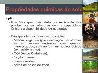 • pH
• É o fator que mais afeta o crescimento das
plantas por se relacionar com a capacidade
iônica e a disponibilidade de nutrientes
• Principais fontes da acidez dos solos:
• Matéria orgânica (por umificação transforma-
se em ácidos orgânicos que, quando
mineralizados, se transformam noutros ácidos
(ex.: ácido nítrico);
• CO2 (Ácido Carbônico);
• fração mineral;
• chuvas ácidas;
• perda de bases de troca.
Propriedades químicas do solo
 