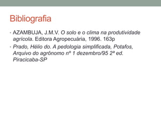 Bibliografia
• AZAMBUJA, J.M.V. O solo e o clima na produtividade
agrícola. Editora Agropecuária, 1996. 163p
• Prado, Hélio do. A pedologia simplificada, Potafos,
Arquivo do agrônomo nº 1 dezembro/95 2ª ed.
Piracicaba-SP
 