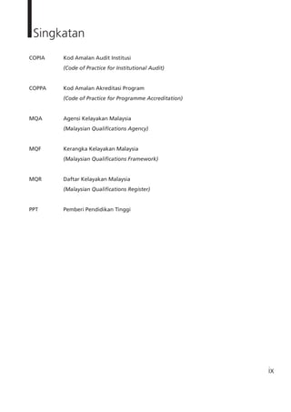 ix
Singkatan
COPIA	 Kod Amalan Audit Institusi
		 (Code of Practice for Institutional Audit)
COPPA	 Kod Amalan Akreditasi Program
		 (Code of Practice for Programme Accreditation)
MQA	 Agensi Kelayakan Malaysia
		 (Malaysian Qualifications Agency)
MQF		 Kerangka Kelayakan Malaysia
		 (Malaysian Qualifications Framework)
MQR		 Daftar Kelayakan Malaysia
		 (Malaysian Qualifications Register)
PPT		 Pemberi Pendidikan Tinggi
 
