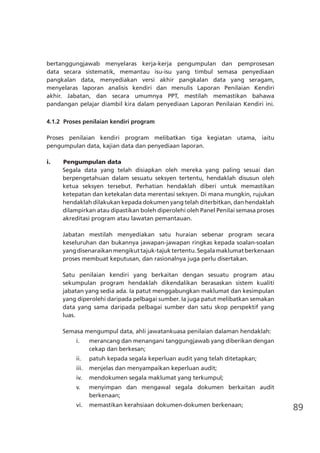 89
bertanggungjawab menyelaras kerja-kerja pengumpulan dan pemprosesan
data secara sistematik, memantau isu-isu yang timbul semasa penyediaan
pangkalan data, menyediakan versi akhir pangkalan data yang seragam,
menyelaras laporan analisis kendiri dan menulis Laporan Penilaian Kendiri
akhir. Jabatan, dan secara umumnya PPT, mestilah memastikan bahawa
pandangan pelajar diambil kira dalam penyediaan Laporan Penilaian Kendiri ini.
4.1.2	 Proses penilaian kendiri program
Proses penilaian kendiri program melibatkan tiga kegiatan utama, iaitu
pengumpulan data, kajian data dan penyediaan laporan.
i.	 Pengumpulan data
Segala data yang telah disiapkan oleh mereka yang paling sesuai dan
berpengetahuan dalam sesuatu seksyen tertentu, hendaklah disusun oleh
ketua seksyen tersebut. Perhatian hendaklah diberi untuk memastikan
ketepatan dan ketekalan data merentasi seksyen. Di mana mungkin, rujukan
hendaklah dilakukan kepada dokumen yang telah diterbitkan, dan hendaklah
dilampirkan atau dipastikan boleh diperolehi oleh Panel Penilai semasa proses
akreditasi program atau lawatan pemantauan.
Jabatan mestilah menyediakan satu huraian sebenar program secara
keseluruhan dan bukannya jawapan-jawapan ringkas kepada soalan-soalan
yangdisenaraikanmengikuttajuk-tajuktertentu.Segalamaklumatberkenaan
proses membuat keputusan, dan rasionalnya juga perlu disertakan.
Satu penilaian kendiri yang berkaitan dengan sesuatu program atau
sekumpulan program hendaklah dikendalikan berasaskan sistem kualiti
jabatan yang sedia ada. Ia patut menggabungkan maklumat dan kesimpulan
yang diperolehi daripada pelbagai sumber. Ia juga patut melibatkan semakan
data yang sama daripada pelbagai sumber dan satu skop perspektif yang
luas.
Semasa mengumpul data, ahli jawatankuasa penilaian dalaman hendaklah:
i.	 merancang dan menangani tanggungjawab yang diberikan dengan
cekap dan berkesan;
ii.	 patuh kepada segala keperluan audit yang telah ditetapkan;
iii.	 menjelas dan menyampaikan keperluan audit;
iv.	 mendokumen segala maklumat yang terkumpul;
v.	 menyimpan dan mengawal segala dokumen berkaitan audit
berkenaan;
vi.	 memastikan kerahsiaan dokumen-dokumen berkenaan;
 