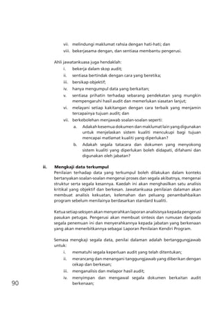 90
vii.	 melindungi maklumat rahsia dengan hati-hati; dan
viii.	 bekerjasama dengan, dan sentiasa membantu pengerusi.
Ahli jawatankuasa juga hendaklah:
i.	 bekerja dalam skop audit;
ii.	 sentiasa bertindak dengan cara yang beretika;
iii.	 bersikap objektif;
iv.	 hanya mengumpul data yang berkaitan;
v.	 sentiasa prihatin terhadap sebarang pendekatan yang mungkin
mempengaruhi hasil audit dan memerlukan siasatan lanjut;
vi.	 melayani setiap kakitangan dengan cara terbaik yang menjamin
tercapainya tujuan audit; dan
vii.	 berkebolehan menjawab soalan-soalan seperti:
a.	 Adakah kesemua dokumen dan maklumat lain yang digunakan
untuk menjelaskan sistem kualiti mencukupi bagi tujuan
mencapai matlamat kualiti yang diperlukan?
b.	 Adakah segala tatacara dan dokumen yang menyokong
sistem kualiti yang diperlukan boleh didapati, difahami dan
digunakan oleh jabatan?
ii.	 Mengkaji data terkumpul
Penilaian terhadap data yang terkumpul boleh dilakukan dalam konteks
bertanyakan soalan-soalan mengenai proses dan segala akibatnya, mengenai
struktur serta segala kesannya. Kaedah ini akan menghasilkan satu analisis
kritikal yang objektif dan berkesan. Jawatankuasa penilaian dalaman akan
membuat analisis kekuatan, kelemahan dan peluang penambahbaikan
program sebelum menilainya berdasarkan standard kualiti.
Ketua setiap seksyen akan menyerahkan laporan analisisnya kepada pengerusi
pasukan petugas. Pengerusi akan membuat sintesis dan rumusan daripada
segala penemuan ini dan menyerahkannya kepada jabatan yang berkenaan
yang akan menerbitkannya sebagai Laporan Penilaian Kendiri Program.
Semasa mengkaji segala data, penilai dalaman adalah bertanggungjawab
untuk:
i.	 mematuhi segala keperluan audit yang telah ditentukan;
ii.	 merancang dan menangani tanggungjawab yang diberikan dengan
cekap dan berkesan;
iii.	 menganalisis dan melapor hasil audit;
iv.	 menyimpan dan mengawal segala dokumen berkaitan audit
berkenaan;
 