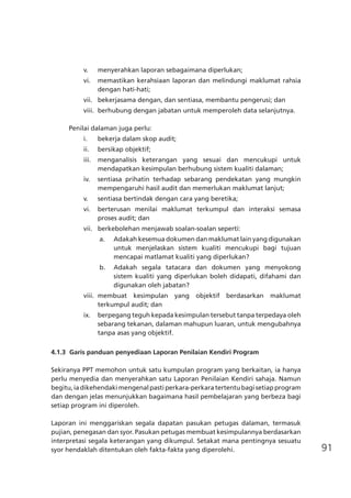 91
v.	 menyerahkan laporan sebagaimana diperlukan;
vi.	 memastikan kerahsiaan laporan dan melindungi maklumat rahsia
dengan hati-hati;
vii.	 bekerjasama dengan, dan sentiasa, membantu pengerusi; dan
viii.	 berhubung dengan jabatan untuk memperoleh data selanjutnya.
Penilai dalaman juga perlu:
i.	 bekerja dalam skop audit;
ii.	 bersikap objektif;
iii.	 menganalisis keterangan yang sesuai dan mencukupi untuk
mendapatkan kesimpulan berhubung sistem kualiti dalaman;
iv.	 sentiasa prihatin terhadap sebarang pendekatan yang mungkin
mempengaruhi hasil audit dan memerlukan maklumat lanjut;
v.	 sentiasa bertindak dengan cara yang beretika;
vi.	 berterusan menilai maklumat terkumpul dan interaksi semasa
proses audit; dan
vii.	 berkebolehan menjawab soalan-soalan seperti:
a.	 Adakah kesemua dokumen dan maklumat lain yang digunakan
untuk menjelaskan sistem kualiti mencukupi bagi tujuan
mencapai matlamat kualiti yang diperlukan?
b.	 Adakah segala tatacara dan dokumen yang menyokong
sistem kualiti yang diperlukan boleh didapati, difahami dan
digunakan oleh jabatan?
viii.	 membuat kesimpulan yang objektif berdasarkan maklumat
terkumpul audit; dan
ix.	 berpegang teguh kepada kesimpulan tersebut tanpa terpedaya oleh
sebarang tekanan, dalaman mahupun luaran, untuk mengubahnya
tanpa asas yang objektif.
4.1.3	 Garis panduan penyediaan Laporan Penilaian Kendiri Program
Sekiranya PPT memohon untuk satu kumpulan program yang berkaitan, ia hanya
perlu menyedia dan menyerahkan satu Laporan Penilaian Kendiri sahaja. Namun
begitu,iadikehendakimengenalpastiperkara-perkaratertentubagisetiapprogram
dan dengan jelas menunjukkan bagaimana hasil pembelajaran yang berbeza bagi
setiap program ini diperoleh.
Laporan ini menggariskan segala dapatan pasukan petugas dalaman, termasuk
pujian, penegasan dan syor. Pasukan petugas membuat kesimpulannya berdasarkan
interpretasi segala keterangan yang dikumpul. Setakat mana pentingnya sesuatu
syor hendaklah ditentukan oleh fakta-fakta yang diperolehi.
 