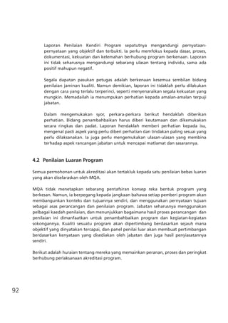 92
Laporan Penilaian Kendiri Program sepatutnya mengandungi pernyataan-
pernyataan yang objektif dan terbukti. Ia perlu memfokus kepada dasar, proses,
dokumentasi, kekuatan dan kelemahan berhubung program berkenaan. Laporan
ini tidak seharusnya mengandungi sebarang ulasan tentang individu, sama ada
positif mahupun negatif.
Segala dapatan pasukan petugas adalah berkenaan kesemua sembilan bidang
penilaian jaminan kualiti. Namun demikian, laporan ini tidaklah perlu dilakukan
dengan cara yang terlalu terperinci, seperti menyenaraikan segala kekuatan yang
mungkin. Memadailah ia menumpukan perhatian kepada amalan-amalan terpuji
jabatan.
Dalam mengemukakan syor, perkara-perkara berikut hendaklah diberikan
perhatian. Bidang penambahbaikan harus diberi keutamaan dan dikemukakan
secara ringkas dan padat. Laporan hendaklah memberi perhatian kepada isu,
mengenal pasti aspek yang perlu diberi perhatian dan tindakan paling sesuai yang
perlu dilaksanakan. Ia juga perlu mengemukakan ulasan-ulasan yang membina
terhadap aspek rancangan jabatan untuk mencapai matlamat dan sasarannya.
4.2	 Penilaian Luaran Program
Semua permohonan untuk akreditasi akan tertakluk kepada satu penilaian bebas luaran
yang akan diselaraskan oleh MQA.
MQA tidak menetapkan sebarang pentafsiran konsep reka bentuk program yang
berkesan. Namun, ia berpegang kepada jangkaan bahawa setiap pemberi program akan
membangunkan konteks dan tujuannya sendiri, dan menggunakan pernyataan tujuan
sebagai asas perancangan dan penilaian program. Jabatan seharusnya menggunakan
pelbagai kaedah penilaian, dan menunjukkan bagaimana hasil proses perancangan  dan
penilaian ini dimanfaatkan untuk penambahbaikan program dan kegiatan-kegiatan
sokongannya. Kualiti sesuatu program akan dipertimbang berdasarkan sejauh mana
objektif yang dinyatakan tercapai, dan panel penilai luar akan membuat pertimbangan
berdasarkan kenyataan yang disediakan oleh jabatan dan juga hasil penyiasatannya
sendiri.
Berikut adalah huraian tentang mereka yang memainkan peranan, proses dan peringkat
berhubung perlaksanaan akreditasi program.
 