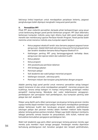 94
Sekiranya timbul keperluan untuk mendapatkan penjelasan tertentu, pegawai
penghubungan boleh dijemput menghadiri mesyuarat panel penilai.
ii.	 Perwakilan PPT
Pihak PPT akan melantik perwakilan daripada pihak berkepentingan yang sesuai
untuk berbincang dengan panel penilai berkenaan program. PPT akan diberitahu
berkenaan kumpulan individu yang ingin ditemu bual oleh panel selepas panel
meneliti dan membincang Laporan Penilaian Kendiri Program. Panel penilai boleh
meminta untuk menemui individu atau kumpulan seperti berikut:
•	 Ketua pegawai eksekutif sendiri atau bersama pegawai-pegawai kanan
pengurusan. Adalah lebih baik sekiranya mesyuarat formal yang pertama
dan terakhir diadakan bersama Ketua Pegawai Eksekutif ini
•	 Kakitangan penting PPT yang bertanggungjawab terhadap dasar,
pengurusan dan operasi sistem dan subsistem kualiti
•	 Ketua jabatan
•	 Ketua program
•	 Ahli jawatankuasa penilaian dalaman
•	 Ahli lembaga jabatan
•	 Pemimpin pelajar
•	 Staf akademik dan wakil pelajar merentasi program
•	 Sebilangan siswazah , sekiranya perlu
•	 Pemimpin industri dan kerajaan yang berkaitan dengan program
Adalah penting bagi panel penilai untuk menemui perwakilan setiap kategori
seperti tersenarai di atas untuk mendapatkan perspektif  merentasi program dan
kualitinya, kerana setiap kategori ini mampu menyumbang pandangan melalui
perspektif masing-masing. Manakala dari sudut keberkesanan pengajaran-
pembelajaran dan pencapaian hasil pembelajaran, dua kumpulan penting ialah
pelajar dan staf  akademik.
Pelajar yang dipilih perlu diberi penerangan secukupnya tentang peranan mereka
supaya mereka dapat memberi input pelajar. Panel perlu mendapatkan pandangan
pelajar berkenaan kualiti dan kecukupan program akademik, perkhidmatan
sokongan pelajar dan peranan mereka dalam memberi maklum balas kepada
jabatan tentang perkara-perkara tersebut. Pelajar juga boleh dijemput membantu
sebagai pemandu semasa lawatan ke perpustakaan, bilik kuliah, makmal dan
kemudahan-kemudahan pengajaran-pembelajaran lain.
Wakil staf akademik juga perlu diberi penerangan tentang peranan mereka agar
mereka pula memberi input tenaga pengajar. Pandangan mereka diperlukan
berhubung pembangunan staf, kenaikan pangkat dan tempoh perkhidmatan,
 