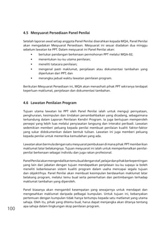 100
4.5	 Mesyuarat Persediaan Panel Penilai
Setelah laporan awal setiap anggota Panel Penilai diserahkan kepada MQA, Panel Penilai
akan mengadakan Mesyuarat Persediaan. Mesyuarat ini sesuai diadakan dua minggu
sebelum lawatan ke PPT. Dalam mesyuarat ini Panel Penilai akan:
•	 bertukar pandangan berkenaan permohonan PPT melalui MQA-02;
•	 menentukan isu-isu utama penilaian;
•	 meneliti tatacara penilaian;
•	 mengenal pasti maklumat, penjelasan atau dokumentasi tambahan yang
diperlukan dari PPT; dan
•	 merangka jadual waktu lawatan penilaian program.
Berikutan Mesyuarat Persediaan ini, MQA akan menasihati pihak PPT sekiranya terdapat
keperluan maklumat, penjelasan dan dokumentasi tambahan.
4.6	 Lawatan Penilaian Program
Tujuan utama lawatan ke PPT oleh Panel Penilai ialah untuk menguji pernyataan,
penghuraian, kesimpulan dan tindakan penambahbaikan yang dicadang, sebagaimana
terkandung dalam Laporan Penilaian Kendiri Program. Ia juga bertujuan memperoleh
persepsi yang lebih luas melalui penyiasatan langsung dan interaksi peribadi. Lawatan
sedemikian memberi peluang kepada penilai membuat penilaian kualiti faktor-faktor
yang sukar didokumenkan dalam bentuk tulisan. Lawatan ini juga memberi peluang
kepada penilai untuk memeriksa kemudahan yang ada.
Lawatanakanbermuladengansatumesyuaratpembukaandimanapihak PPTmemberikan
maklumat latar belakangnya. Tujuan mesyuarat ini ialah untuk memperkenalkan penilai-
penilai berkenaan sebagai individu dan juga rakan profesional.
PanelPenilaiakanmengendalikantemubualdenganstaf,pelajardanpihakberkepentingan
yang lain dari jabatan dengan tujuan mendapatkan penjelasan isu-isu supaya ia boleh
meneliti keberkesanan sistem kualiti program dalam usaha mencapai segala tujuan
dan objektifnya. Panel Penilai akan membuat kesimpulan berdasarkan maklumat latar
belakang program, melalui temu bual serta pemerhatian dan pertimbangan terhadap
maklumat tambahan yang diperoleh.
Panel biasanya akan mengambil kesempatan yang sewajarnya untuk mendapat dan
mengesahkan maklumat daripada pelbagai kumpulan. Untuk tujuan ini, kebanyakan
pertemuan dengan kumpulan tidak hanya tertumpu kepada satu matlamat yang utama
sahaja. Oleh itu, pihak yang ditemu bual, harus dapat menjangka akan ditanya tentang
apa sahaja dalam lingkungan skop penilaian program.
 