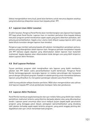 101
Selesai mengendalikan temu bual, panel akan bertemu untuk merumus dapatan awalnya
yang kemudiannya dilaporkan secara lisan kepada pihak  PPT.
4.7	 Laporan Lisan Akhir Lawatan
Di akhir lawatan, Pengerusi Panel Penilai akan membentangkan satu laporan lisan kepada
PPT bagi pihak Panel Penilai. Laporan lisan ini memberi perhatian khas kepada bidang
kekuatan program sambil menekankan aspek-aspek yang perlu diberikan perhatian, dan
peluang penambahbaikan. Segala unsur utama mesti diliputi supaya laporan akhir yang
bakal ditulis konsisten dengan laporan lisan tersebut.
Pengerusi juga memberi peluang kepada ahli jabatan mendapatkan penjelasan perkara-
perkara yang dibangkitkan dalam laporan lisan. Pengerusi perlulah menjelaskan kepada
ahli PPT bahawa segala dapatan yang dikemukakan dalam laporan lisan bukanlah
muktamad. Segala dapatan akan dikemukakan kelak dengan cara yang lebih terperinci
dalam Laporan Akhir Penilaian.
4.8	 Draf Laporan Penilaian
Tujuan penilaian program ialah menghasilkan satu laporan yang boleh membantu
jabatan dan PPT dalam usaha penambahbaikan kualiti berterusan. Pengerusi Panel
Penilai bertanggungjawab merangka laporan ini melalui perundingan dan kerjasama
penuh dengan ahli panel yang lain. Kaedah ini adalah penting untuk memastikan bahawa
laporan yang dihasilkan itu merupakan pandangan sebulat suara Panel Penilai.
Lebih kurang sebulan selepas lawatan penilaian, MQA akan mengemukakan satu salinan
draf laporan kepada PPT untuk pembetulan kesilapan fakta dan penekanan.
4.9	 Laporan Akhir Penilaian
Panel Penilai membuat segala kesimpulan dan syor melalui fakta yang diteliti dan melalui
pentafsiran maklumat tertentu yang diterima daripada jabatan atau yang dikumpulnya
sendiri. Laporan panel umumnya akan turut meliputi pujian (aspek-aspek peruntukan
program yang dianggap patut dipuji), penegasan (penambahbaikan yang dicadang
oleh jabatan terhadap aspek-aspek tertentu program, yang panel anggap penting dan
digalakkan) dan syor untuk menambah baik program.
 