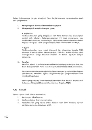 102
Dalam hubungannya dengan akreditasi, Panel Penilai mungkin mencadangkan salah
satu yang berikut:
i.	 Menganugerah akreditasi tanpa sebarang syarat
ii.	 Menganugerah akreditasi dengan syarat:
•	 Keperluan
Tindakan-tindakan yang ditegaskan oleh Panel Penilai atau dicadangkan
sendiri oleh Jabatan. Cadangan-cadangan ini tidak menghalang atau
melewatkan akreditasi. Namun begitu, pelaksanaannya mestilah diperakukan
kepada MQA pada tarikh yang dipersetujui bersama oleh PPT dan MQA.
	
•	 Syarat
Tindakan-tindakan yang mesti ditangani dan dilaporkan kepada MQA
sebelum akreditasi boleh dikuatkuasakan. Oleh itu, akreditasi tidak akan
dianugerahkan selagi tindakan-tindakan ini belum dipatuhi dengan
sempurna.
iii.	 Penafian
Penafian adalah situasi di mana Panel Penilai mengesyorkan agar akreditasi
tidak dianugerahkan. Panel akan mengemukakan sebab-sebab penafian ini.
Laporan mengenai dapatan penilaian, berserta segala syor, diserahkan kepada
Jawatankuasa Akreditasi Agensi Kelayakan Malaysia yang berkenaan untuk
membuat keputusan.
Semua program yang telah mendapat akreditasi akan didaftar dalam Daftar
Kelayakan Malaysia (Malaysian Qualifications Register, MQR).
4.10 Rayuan
Semua rayuan boleh dibuat berdasarkan:
i.	 kandungan fakta laporan;
ii.	 kesilapan ketara dalam laporan; atau
iii.	 ketidaktekalan yang ketara antara laporan lisan akhir lawatan, laporan
penilaian akhir dan keputusan MQA.
 