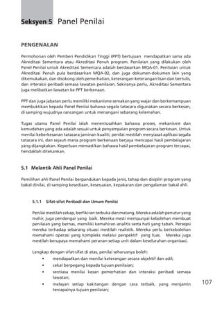 107
PENGENALAN
Permohonan oleh Pemberi Pendidikan Tinggi (PPT) bertujuan mendapatkan sama ada
Akreditasi Sementara atau Akreditasi Penuh program. Penilaian yang dilakukan oleh
Panel Penilai untuk Akreditasi Sementara adalah berdasarkan MQA-01. Penilaian untuk
Akreditasi Penuh pula berdasarkan MQA-02, dan juga dokumen-dokumen lain yang
dikemukakan, dan disokong oleh pemerhatian, keterangan-keterangan lisan dan bertulis,
dan interaksi peribadi semasa lawatan penilaian. Sekiranya perlu, Akreditasi Sementara
juga melibatkan lawatan ke PPT berkenaan.
PPT dan juga jabatan perlu memiliki mekanisme semakan yang wajar dan berkemampuan
membuktikan kepada Panel Penilai bahawa segala tatacara digunakan secara berkesan,
di samping wujudnya rancangan untuk menangani sebarang kelemahan.
Tugas utama Panel Penilai ialah menentusahkan bahawa proses, mekanisme dan
kemudahan yang ada adalah sesuai untuk penyampaian program secara berkesan. Untuk
menilai keberkesanan tatacara jaminan kualiti, penilai mestilah menyiasat aplikasi segala
tatacara ini, dan sejauh mana program berkenaan berjaya mencapai hasil pembelajaran
yang dijangkakan. Keperluan memastikan bahawa hasil pembelajaran program tercapai,
hendaklah ditekankan.
5.1	 Melantik Ahli Panel Penilai
Pemilihan ahli Panel Penilai berpandukan kepada jenis, tahap dan disiplin program yang
bakal dinilai, di samping kesediaan, kesesuaian, kepakaran dan pengalaman bakal ahli.
5.1.1 Sifat-sifat Peribadi dan Umum Penilai
Penilai mestilah cekap, berfikiran terbuka dan matang. Mereka adalah penutur yang
mahir, juga pendengar yang baik. Mereka mesti mempunyai kebolehan membuat
penilaian yang bernas, memiliki kemahiran analitis serta hati yang tabah. Persepsi
mereka terhadap sebarang situasi mestilah realistik. Mereka perlu berkebolehan
memahami operasi yang kompleks melalui perspektif  yang luas.   Mereka juga
mestilah berupaya memahami peranan setiap unit dalam keseluruhan organisasi.
Lengkap dengan sifat-sifat di atas, penilai seharusnya boleh:
•	 mendapatkan dan menilai keterangan secara objektif dan adil;
•	 cekal berpegang kepada tujuan penilaian;
•	 sentiasa menilai kesan pemerhatian dan interaksi peribadi semasa
lawatan;
•	 melayan setiap kakitangan dengan cara terbaik, yang menjamin
tercapainya tujuan penilaian;
Seksyen 5	 Panel Penilai
 
