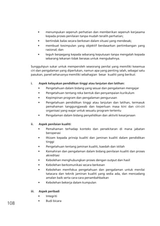 108
•	 menumpukan sepenuh perhatian dan memberikan sepenuh kerjasama
kepada proses penilaian tanpa mudah teralih perhatian;
•	 bertindak balas secara berkesan dalam situasi yang mendesak;
•	 membuat kesimpulan yang objektif berdasarkan pertimbangan yang
rasional; dan
•	 teguh berpegang kepada sebarang keputusan tanpa mengalah kepada
sebarang tekanan tidak berasas untuk mengubahnya.
Sungguhpun sukar untuk memperoleh seseorang penilai yang memiliki kesemua
ciri dan pengalaman yang diperlukan, namun apa yang penting ialah, sebagai satu
pasukan, panel seharusnya memiliki sebahagian besar kualiti yang berikut:
i. 	 Aspek kelayakan pendidikan tinggi atau lanjutan dan latihan:
•	 Pengetahuan dalam bidang yang sesuai dan pengalaman mengajar
•	 Pengetahuan tentang reka bentuk dan penyampaian kurikulum
•	 Kepimpinan program dan pengalaman pengurusan
•	 Pengetahuan pendidikan tinggi atau lanjutan dan latihan, termasuk
pemahaman tanggungjawab dan keperluan masa kini dan ciri-ciri
organisasi yang wajar untuk sesuatu program tertentu
•	 Pengalaman dalam bidang penyelidikan dan aktiviti kesarjanaan
ii. 	 Aspek penilaian kualiti:
•	 Pemahaman terhadap konteks dan persekitaran di mana jabatan
beroperasi
•	 Iltizam kepada prinsip kualiti dan jaminan kualiti dalam pendidikan
tinggi
•	 Pengetahuan tentang jaminan kualiti, kaedah dan istilah
•	 Kemahiran dan pengalaman dalam bidang penilaian kualiti dan proses
akreditasi
•	 Kebolehan menghubungkan proses dengan output dan hasil
•	 Kebolehan berkomunikasi secara berkesan
•	 Kebolehan memfokus pengetahuan dan pengalaman untuk menilai
tatacara dan teknik jaminan kualiti yang sedia ada, dan mencadang
amalan baik serta cara-cara penambahbaikan
•	 Kebolehan bekerja dalam kumpulan
iii. 	 Aspek peribadi
•	 Integriti
•	 Budi bicara
 