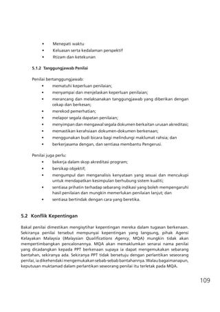 109
•	 Menepati waktu
•	 Keluasan serta kedalaman perspektif
•	 Iltizam dan ketekunan
5.1.2 Tanggungjawab Penilai
Penilai bertanggungjawab:
•	 mematuhi keperluan penilaian;
•	 menyampai dan menjelaskan keperluan penilaian;
•	 merancang dan melaksanakan tanggungjawab yang diberikan dengan
cekap dan berkesan;
•	 merekod pemerhatian;
•	 melapor segala dapatan penilaian;
•	 menyimpan dan mengawal segala dokumen berkaitan urusan akreditasi;
•	 memastikan kerahsiaan dokumen-dokumen berkenaan;
•	 menggunakan budi bicara bagi melindungi maklumat rahsia; dan
•	 berkerjasama dengan, dan sentiasa membantu Pengerusi.
Penilai juga perlu:
•	 bekerja dalam skop akreditasi program;
•	 bersikap objektif;
•	 mengumpul dan menganalisis kenyataan yang sesuai dan mencukupi
untuk mendapatkan kesimpulan berhubung sistem kualiti;
•	 sentiasa prihatin terhadap sebarang indikasi yang boleh mempengaruhi
hasil penilaian dan mungkin memerlukan penilaian lanjut; dan
•	 sentiasa bertindak dengan cara yang beretika.
5.2	 Konflik Kepentingan
Bakal penilai dimestikan mengisytihar kepentingan mereka dalam tugasan berkenaan.
Sekiranya penilai tersebut mempunyai kepentingan yang langsung, pihak Agensi
Kelayakan Malaysia (Malaysian Qualifications Agency, MQA) mungkin tidak akan
mempertimbangkan pencalonannya. MQA akan memaklumkan senarai nama penilai
yang dicadangkan kepada PPT berkenaan supaya ia dapat mengemukakan sebarang
bantahan, sekiranya ada. Sekiranya PPT tidak bersetuju dengan perlantikan seseorang
penilai, ia dikehendaki mengemukakan sebab-sebab bantahannya. Walau bagaimanapun,
keputusan muktamad dalam perlantikan seseorang penilai itu terletak pada MQA.
 