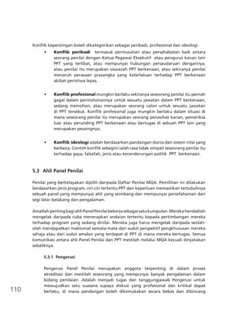 110
Konflik kepentingan boleh dikategorikan sebagai peribadi, profesional dan ideologi.
•	 Konflik peribadi termasuk permusuhan atau persahabatan baik antara
seorang penilai dengan Ketua Pegawai Eksekutif  atau pengurus kanan lain
PPT yang terlibat, atau mempunyai hubungan persaudaraan dengannya,
atau penilai itu merupakan siswazah PPT berkenaan, atau sekiranya penilai
menaruh perasaan prasangka yang keterlaluan terhadap PPT berkenaan
akibat peristiwa lepas.
•	 Konflik profesional mungkin berlaku sekiranya seseorang penilai itu pernah
gagal dalam permohonannya untuk sesuatu jawatan dalam PPT berkenaan,
sedang memohon, atau merupakan seorang calon untuk sesuatu jawatan
di PPT tersebut. Konflik profesional juga mungkin berlaku dalam situasi di
mana seseorang penilai itu merupakan seorang penasihat kanan, pemeriksa
luar atau perunding PPT berkenaan atau bertugas di sebuah PPT lain yang
merupakan pesaingnya.
•	 Konflik ideologi adalah berdasarkan pandangan dunia dan sistem nilai yang
berbeza. Contoh konflik sebegini ialah rasa tidak simpati seseorang penilai itu
terhadap gaya, falsafah, jenis atau kecenderungan politik  PPT  berkenaan.
5.3	 Ahli Panel Penilai
Penilai yang berkelayakan dipilih daripada Daftar Penilai MQA. Pemilihan ini dilakukan
berdasarkan jenis program, ciri-ciri tertentu PPT dan keperluan memastikan tertubuhnya
sebuah panel yang mempunyai ahli yang seimbang dan mempunyai persefahaman dari
segi latar belakang dan pengalaman.
AmatlahpentingbagiahliPanelPenilaibekerjasebagaisatukumpulan.Merekahendaklah
mengelak daripada cuba menerapkan andaian tertentu kepada pertimbangan mereka
terhadap program yang sedang dinilai. Mereka juga harus mengelak daripada seolah-
olah mendapatkan maklumat semata-mata dari sudut perspektif pengkhususan mereka
sahaja atau dari sudut amalan yang terdapat di PPT di mana mereka bertugas. Semua
komunikasi antara ahli Panel Penilai dan PPT mestilah melalui MQA kecuali dinyatakan
sebaliknya.
5.3.1	 Pengerusi
Pengerusi Panel Penilai merupakan anggota terpenting di dalam proses
akreditasi dan mestilah seseorang yang mempunyai banyak pengalaman dalam
bidang penilaian. Adalah menjadi tugas dan tanggungjawab Pengerusi untuk
mewujudkan satu suasana supaya diskusi yang profesional dan kritikal dapat
berlaku, di mana pandangan boleh dikemukakan secara bebas dan dibincang
 