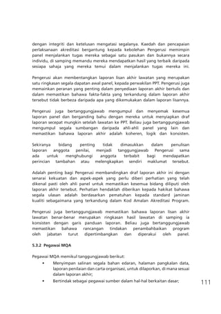 111
dengan integriti dan ketelusan mengatasi segalanya. Kaedah dan pencapaian
perlaksanaan akreditasi bergantung kepada kebolehan Pengerusi memimpin
panel menjalankan tugas mereka sebagai satu pasukan dan bukannya secara
individu, di samping memandu mereka mendapatkan hasil yang terbaik daripada
sesiapa sahaja yang mereka temui dalam menjalankan tugas mereka ini.
Pengerusi akan membentangkan laporan lisan akhir lawatan yang merupakan
satu ringkasan segala dapatan awal panel, kepada perwakilan PPT. Pengerusi juga
memainkan peranan yang penting dalam penyediaan laporan akhir bertulis dan
dalam memastikan bahawa fakta-fakta yang terkandung dalam laporan akhir
tersebut tidak berbeza daripada apa yang dikemukakan dalam laporan lisannya.
Pengerusi juga bertanggungjawab mengumpul dan menyemak kesemua
laporan panel dan berganding bahu dengan mereka untuk menyiapkan draf
laporan secepat mungkin setelah lawatan ke PPT. Beliau juga bertanggungjawab
mengumpul segala sumbangan daripada ahli-ahli panel yang lain dan
memastikan bahawa laporan akhir adalah koheren, logik dan konsisten.
Sekiranya bidang penting tidak dimasukkan dalam penulisan
laporan anggota penilai, menjadi tanggungjawab Pengerusi sama
ada untuk menghubungi anggota terbabit bagi mendapatkan
perincian tambahan atau melengkapkan sendiri maklumat tersebut.
Adalah penting bagi Pengerusi membandingkan draf laporan akhir ini dengan
senarai kekuatan dan aspek-aspek yang perlu diberi perhatian yang telah
dikenal pasti oleh ahli panel untuk memastikan kesemua bidang diliputi oleh
laporan akhir tersebut. Perhatian hendaklah diberikan kepada hakikat bahawa
segala ulasan adalah berdasarkan pematuhan kepada standard jaminan
kualiti sebagaimana yang terkandung dalam Kod Amalan Akreditasi Program.
Pengerusi juga bertanggungjawab memastikan bahawa laporan lisan akhir
lawatan benar-benar merupakan ringkasan hasil lawatan di samping ia
konsisten dengan garis panduan laporan. Beliau juga bertanggungjawab
memastikan bahawa rancangan tindakan penambahbaikan program
oleh jabatan turut dipertimbangkan dan diperakui oleh panel.
5.3.2	 Pegawai MQA
Pegawai MQA memikul tanggungjawab berikut:
•	 Menyimpan salinan segala bahan edaran, halaman pangkalan data,
laporan penilaian dan carta organisasi, untuk dilaporkan, di mana sesuai  
dalam laporan akhir;
•	 Bertindak sebagai pegawai sumber dalam hal-hal berkaitan dasar;
 