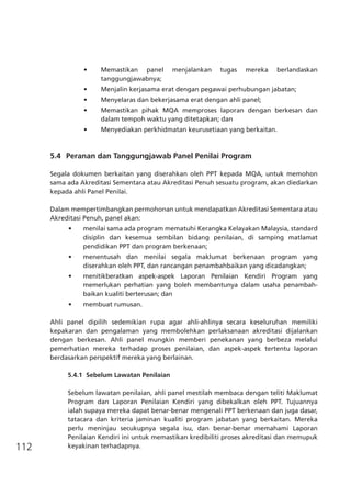 112
•	 Memastikan panel menjalankan tugas mereka berlandaskan
tanggungjawabnya;
•	 Menjalin kerjasama erat dengan pegawai perhubungan jabatan;
•	 Menyelaras dan bekerjasama erat dengan ahli panel;
•	 Memastikan pihak MQA memproses laporan dengan berkesan dan
dalam tempoh waktu yang ditetapkan; dan
•	 Menyediakan perkhidmatan keurusetiaan yang berkaitan.
5.4	 Peranan dan Tanggungjawab Panel Penilai Program
Segala dokumen berkaitan yang diserahkan oleh PPT kepada MQA, untuk memohon
sama ada Akreditasi Sementara atau Akreditasi Penuh sesuatu program, akan diedarkan
kepada ahli Panel Penilai.
Dalam mempertimbangkan permohonan untuk mendapatkan Akreditasi Sementara atau
Akreditasi Penuh, panel akan:
•	 menilai sama ada program mematuhi Kerangka Kelayakan Malaysia, standard
disiplin dan kesemua sembilan bidang penilaian, di samping matlamat
pendidikan PPT dan program berkenaan;
•	 menentusah dan menilai segala maklumat berkenaan program yang
diserahkan oleh PPT, dan rancangan penambahbaikan yang dicadangkan;
•	 menitikberatkan aspek-aspek Laporan Penilaian Kendiri Program yang
memerlukan perhatian yang boleh membantunya dalam usaha penambah-
baikan kualiti berterusan; dan
•	 membuat rumusan.
Ahli panel dipilih sedemikian rupa agar ahli-ahlinya secara keseluruhan memiliki
kepakaran dan pengalaman yang membolehkan perlaksanaan akreditasi dijalankan
dengan berkesan. Ahli panel mungkin memberi penekanan yang berbeza melalui
pemerhatian mereka terhadap proses penilaian, dan aspek-aspek tertentu laporan
berdasarkan perspektif mereka yang berlainan.
5.4.1	 Sebelum Lawatan Penilaian
Sebelum lawatan penilaian, ahli panel mestilah membaca dengan teliti Maklumat
Program dan Laporan Penilaian Kendiri yang dibekalkan oleh PPT. Tujuannya
ialah supaya mereka dapat benar-benar mengenali PPT berkenaan dan juga dasar,
tatacara dan kriteria jaminan kualiti program jabatan yang berkaitan. Mereka
perlu meninjau secukupnya segala isu, dan benar-benar memahami Laporan
Penilaian Kendiri ini untuk memastikan kredibiliti proses akreditasi dan memupuk
keyakinan terhadapnya.
 