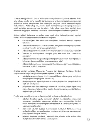 113
MaklumatProgramdanLaporanPenilaianKendiriperludibacapadaduatahap.Pada
satu tahap, penilai perlu meneliti kandungannya untuk mendapatkan maklumat
berkenaan sistem pengurusan dan rancangan program untuk mencapai segala
matlamatnya. Pada tahap ini, penilai akan membentuk pandangan-pandangan
awal terhadap perkara-perkara tersebut. Pada tahap yang lain, penilai akan
membuat anggapan terhadap kualiti dan kedalaman penilaian kendiri jabatan.
Berikut adalah beberapa persoalan yang boleh dipertimbangkan oleh penilai
semasa meneliti Laporan Penilaian Kendiri Program:
•	 Cukup lengkap dan sempurnakah Laporan Penilaian Kendiri Program
tersebut? 	
•	 Adakah ia menampakkan bahawa PPT dan jabatan mempunyai proses
penilaian kendiri berterusan yang kukuh?
•	 Adakah Laporan Penilaian Kendiri Program berkenaan cukup perseptif?
•	 Adakah ia menunjukkan dengan jelas kekuatan dan kelemahan
program?
•	 Adakah ia mencadangkan langkah-langkah wajar untuk meningkatkan
kekuatan dan memulihkan kelemahan yang ada?
•	 Adakah ia benar-benar menunjukkan kemampuan dan kapasiti jabatan
mencapai objektif program?
Analisis penilai terhadap Maklumat Program dan Laporan Penilaian Kendiri
Program seharusnya menghasilkan perkara-perkara berikut:
•	 satu kefahaman terhadap ciri-ciri utama PPT dan jabatan yang berkaitan
dengan penilaian program berkenaan;
•	 pengenalpastian topik-topik umum untuk penyiasatan yang dihasilkan
oleh ciri-ciri ini; dan
•	 penjanaan idea-idea seterusnya berkenaan kekuatan, aspek-aspek yang
memerlukan perhatian, sistem kualiti dan rancangan penambahbaikan
program yang dicadang.
Penilai juga mungkin merasa perlu memerhati perkara-perkara berikut:
•	 sebelum lawatan tapak, memohon jabatan membekalkan maklumat
tambahan yang boleh menambah jelaskan Laporan Penilaian Kendiri
untuk membantu merancang lawatan tersebut, di samping menjimatkan
waktu semasa lawatan;
•	 memohon jabatan supaya menyediakan maklumat tambahan yang
perlu diserahkan semasa lawatan, terutama sekali sekiranya maklumat
yang diperlukan agak banyak;
•	 sebelum lawatan penilaian, memberitahu jabatan akan isu-isu yang
mungkin ditimbulkan semasa lawatan; dan
 