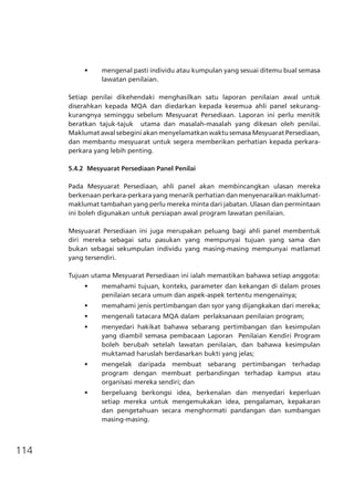 114
•	 mengenal pasti individu atau kumpulan yang sesuai ditemu bual semasa
lawatan penilaian.
Setiap penilai dikehendaki menghasilkan satu laporan penilaian awal untuk
diserahkan kepada MQA dan diedarkan kepada kesemua ahli panel sekurang-
kurangnya seminggu sebelum Mesyuarat Persediaan. Laporan ini perlu menitik
beratkan tajuk-tajuk utama dan masalah-masalah yang dikesan oleh penilai.
Maklumat awal sebegini akan menyelamatkan waktu semasa Mesyuarat Persediaan,
dan membantu mesyuarat untuk segera memberikan perhatian kepada perkara-
perkara yang lebih penting.
5.4.2	 Mesyuarat Persediaan Panel Penilai
Pada Mesyuarat Persediaan, ahli panel akan membincangkan ulasan mereka
berkenaan perkara-perkara yang menarik perhatian dan menyenaraikan maklumat-
maklumat tambahan yang perlu mereka minta dari jabatan. Ulasan dan permintaan
ini boleh digunakan untuk persiapan awal program lawatan penilaian.
Mesyuarat Persediaan ini juga merupakan peluang bagi ahli panel membentuk
diri mereka sebagai satu pasukan yang mempunyai tujuan yang sama dan
bukan sebagai sekumpulan individu yang masing-masing mempunyai matlamat
yang tersendiri.
Tujuan utama Mesyuarat Persediaan ini ialah memastikan bahawa setiap anggota:
•	 memahami tujuan, konteks, parameter dan kekangan di dalam proses
penilaian secara umum dan aspek-aspek tertentu mengenainya;
•	 memahami jenis pertimbangan dan syor yang dijangkakan dari mereka;
•	 mengenali tatacara MQA dalam  perlaksanaan penilaian program;
•	 menyedari hakikat bahawa sebarang pertimbangan dan kesimpulan
yang diambil semasa pembacaan Laporan  Penilaian Kendiri Program
boleh berubah setelah lawatan penilaian, dan bahawa kesimpulan
muktamad haruslah berdasarkan bukti yang jelas;
•	 mengelak daripada membuat sebarang pertimbangan terhadap
program dengan membuat perbandingan terhadap kampus atau
organisasi mereka sendiri; dan
•	 berpeluang berkongsi idea, berkenalan dan menyedari keperluan
setiap mereka untuk mengemukakan idea, pengalaman, kepakaran
dan pengetahuan secara menghormati pandangan dan sumbangan
	 masing-masing.
 