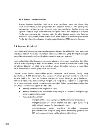 118
5.4.4	 Selepas Lawatan Penilaian
Selepas lawatan penilaian, ahli panel akan membaca, membuat ulasan dan
turut menyumbang dalam penyediaan draf Laporan Penilaian. Ahli panel perlu
memastikan bahawa laporan tersebut tepat dan seimbang. Apabila menerima
laporan tersebut, MQA akan membuat satu penilaian ke atas keberkesanan Panel
Penilai dan menyerahkan maklum balas tersebut kepada panel. Satu laporan
mengenai keseluruhan proses akreditasi ini akan disediakan oleh Pengerusi Panel
Penilai dan diserahkan kepada Jawatankuasa Akreditasi MQA yang berkenaan.
5.5 	Laporan Akreditasi
Laporan Akreditasi menggariskan segala dapatan dan syor Panel Penilai. Panel membuat
keputusan setelah mentafsir keterangan-keterangan tertentu yang dikumpul dan syor
yang dikemukakan ditentukan oleh keterangan-keterangan tersebut.
Laporan Penilaian tidak harus mengandungi sebarang pernyataan yang kabur dan tidak
berasas. Pandangan tegas mesti dikemukakan secara mutlak dan elakkan ulasan yang
berlebihan. Laporan ini tidak harus membuat ulasan terhadap individu. Ia juga tidak
harus menyentuh standard yang tidak berkenaan.
Dapatan Panel Penilai termasuklah proses mengenal pasti amalan terpuji yang
diperhatikan di PPT berkenaan, dan Laporan Penilaian perlulah memberi perhatian
kepada hakikat ini. Laporan Penilaian menyentuh semua lapangan yang berkaitan,
namun ia tidak perlu melakukannya dengan cara yang terlalu terperinci. Ia juga tidak
perlu menyenaraikan segala kekuatan yang mungkin. Dalam menulis kesimpulan dan
syor, faktor-faktor berikut perlu diambil kira:
•	 Kesimpulan hendaklah ringkas dan tepat.
•	 Kesimpulan hendaklah hanya berhubung dengan isu dan tidak mengandungi
sebarang perincian proses.
•	 Kesimpulan hendaklah:
-	 mengambil kira rancangan penambahbaikan program jabatan;
-	 mengemukakan syor untuk menambah baik aspek-aspek yang
tidak diliputi Laporan Penilaian Kendiri; dan
-	 mengemukakan ulasan membina terhadap rancangan
penambahbaikan program yang boleh mendorong jabatan dan
PPT berkenaan mencapai matlamat serta objektifnya.
 