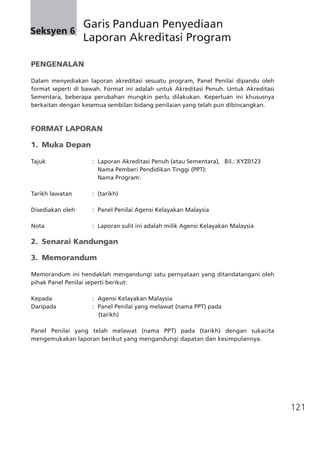 121
PENGENALAN										
Dalam menyediakan laporan akreditasi sesuatu program, Panel Penilai dipandu oleh
format seperti di bawah. Format ini adalah untuk Akreditasi Penuh. Untuk Akreditasi
Sementara, beberapa perubahan mungkin perlu dilakukan. Keperluan ini khususnya
berkaitan dengan kesemua sembilan bidang penilaian yang telah pun dibincangkan.
FORMAT LAPORAN
1.	 Muka Depan
Tajuk	 :	 Laporan Akreditasi Penuh (atau Sementara),	 Bil.: XYZ0123
			 Nama Pemberi Pendidikan Tinggi (PPT): 	
			 Nama Program:
Tarikh lawatan 	 :	 (tarikh)
Disediakan oleh	 :	 Panel Penilai Agensi Kelayakan Malaysia
Nota	 :	 Laporan sulit ini adalah milik Agensi Kelayakan Malaysia
2.	 Senarai Kandungan
3.	 Memorandum
Memorandum ini hendaklah mengandungi satu pernyataan yang ditandatangani oleh
pihak Panel Penilai seperti berikut:
Kepada	 :	 Agensi Kelayakan Malaysia
Daripada	 :	 Panel Penilai yang melawat (nama PPT) pada
(tarikh)	
Panel Penilai yang telah melawat (nama PPT) pada (tarikh) dengan sukacita
mengemukakan laporan berikut yang mengandungi dapatan dan kesimpulannya.
Seksyen 6
	 Garis Panduan Penyediaan
	 Laporan Akreditasi Program
 