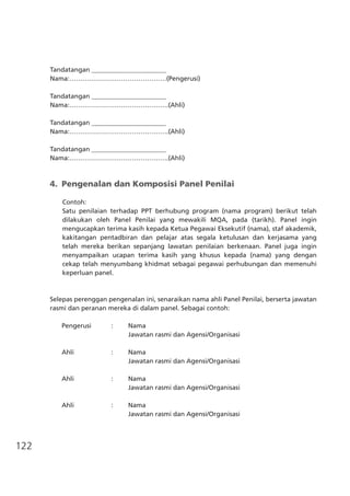122
Tandatangan _______________________
Nama:………………………………………(Pengerusi)
Tandatangan _______________________
Nama:……………………………………….(Ahli)			
Tandatangan _______________________
Nama:……………………………………….(Ahli)			
Tandatangan _______________________
Nama:……………………………………….(Ahli)			
4.	 Pengenalan dan Komposisi Panel Penilai
Contoh:
Satu penilaian terhadap PPT berhubung program (nama program) berikut telah
dilakukan oleh Panel Penilai yang mewakili MQA, pada (tarikh). Panel ingin
mengucapkan terima kasih kepada Ketua Pegawai Eksekutif (nama), staf akademik,
kakitangan pentadbiran dan pelajar atas segala ketulusan dan kerjasama yang
telah mereka berikan sepanjang lawatan penilaian berkenaan. Panel juga ingin
menyampaikan ucapan terima kasih yang khusus kepada (nama) yang dengan
cekap telah menyumbang khidmat sebagai pegawai perhubungan dan memenuhi
keperluan panel.
Selepas perenggan pengenalan ini, senaraikan nama ahli Panel Penilai, berserta jawatan
rasmi dan peranan mereka di dalam panel. Sebagai contoh:
	 Pengerusi	 :	 Nama	
			 Jawatan rasmi dan Agensi/Organisasi
	 Ahli	 :	 Nama
			 Jawatan rasmi dan Agensi/Organisasi
	 Ahli	 :	 Nama
			 Jawatan rasmi dan Agensi/Organisasi
	 Ahli	 :	 Nama
			 Jawatan rasmi dan Agensi/Organisasi
 