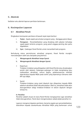 123
5.	 Abstrak
Sediakan satu abstrak laporan penilaian berkenaan.
6.	 Kesimpulan Laporan
	 6.1	 Akreditasi Penuh	
Ringkaskan kesimpulan penilaian di bawah tajuk-tajuk berikut:
i.	 Pujian: Aspek-aspek peruntukan program yang dianggap patut dipuji.
ii.	 Penegasan:   Penambahbaikan yang dicadang oleh jabatan terhadap
aspek-aspek tertentu program, yang panel anggap penting dan perlu
digalakkan.
iii.	 Syor: Cadangan Panel Penilai untuk menambah baik program.
Berhubung status permohonan akreditasi program, Panel Penilai mungkin
mencadangkan salah satu daripada yang berikut:
i.	 Menganugerah Akreditasi tanpa Syarat
ii.	 Menganugerah Akreditasi dengan Syarat:
•	 Keperluan
Tindakan-tindakan yang ditegaskan oleh Panel Penilai atau dicadangkan
sendiri oleh Jabatan. Cadangan-cadangan ini tidak menghalang atau
melewatkan akreditasi, namun begitu, pelaksanaannya mestilah
diperakukan kepada MQA pada tarikh yang dipersetujui bersama oleh
PPT dan MQA.
	
•	 Syarat
Tindakan-tindakan yang mesti dipatuhi dan dilaporkan kepada MQA
sebelum akreditasi boleh dikuatkuasakan. Oleh itu, akreditasi tidak akan
dianugerahkan selagi tindakan-tindakan ini belum dipatuhi dengan
sempurna.
iii. Penafian
Penafian adalah situasi di mana Panel Penilai mengesyorkan agar akreditasi
tidak dianugerahkan. Panel akan mengemukakan sebab-sebab penafian ini.
Laporan mengenai dapatan penilaian, berserta segala syor penambahbaikan,
diserahkan kepada Jawatankuasa Akreditasi MQA yang berkenaan untuk
 