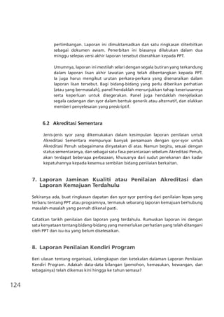 124
pertimbangan. Laporan ini dimuktamadkan dan satu ringkasan diterbitkan
sebagai dokumen awam. Penerbitan ini biasanya dilakukan dalam dua
minggu selepas versi akhir laporan tersebut diserahkan kepada PPT.
Umumnya, laporan ini mestilah selari dengan segala butiran yang terkandung
dalam laporan lisan akhir lawatan yang telah dibentangkan kepada PPT.
Ia juga harus mengikut urutan perkara-perkara yang disenaraikan dalam
laporan lisan tersebut. Bagi bidang-bidang yang perlu diberikan perhatian
(atau yang bermasalah), panel hendaklah menunjukkan tahap keseriusannya
serta keperluan untuk disegerakan. Panel juga hendaklah menjelaskan
segala cadangan dan syor dalam bentuk generik atau alternatif, dan elakkan
memberi penyelesaian yang preskriptif.
	 6.2	 Akreditasi Sementara
Jenis-jenis syor yang dikemukakan dalam kesimpulan laporan penilaian untuk
Akreditasi Sementara mempunyai banyak persamaan dengan syor-syor untuk
Akreditasi Penuh sebagaimana dinyatakan di atas. Namun begitu, sesuai dengan
status sementaranya, dan sebagai satu fasa perantaraan sebelum Akreditasi Penuh,
akan terdapat beberapa perbezaan, khususnya dari sudut penekanan dan kadar
kepatuhannya kepada kesemua sembilan bidang penilaian berkaitan.
7.	 Laporan Jaminan Kualiti atau Penilaian Akreditasi dan
	 Laporan Kemajuan Terdahulu
Sekiranya ada, buat ringkasan dapatan dan syor-syor penting dari penilaian lepas yang
terbaru tentang PPT atau programnya, termasuk sebarang laporan kemajuan berhubung
masalah-masalah yang pernah dikenal pasti.
Catatkan tarikh penilaian dan laporan yang terdahulu. Rumuskan laporan ini dengan
satu kenyataan tentang bidang-bidang yang memerlukan perhatian yang telah ditangani
oleh PPT dan isu-isu yang belum diselesaikan.
8.	 Laporan Penilaian Kendiri Program
Beri ulasan tentang organisasi, kelengkapan dan ketekalan dalaman Laporan Penilaian
Kendiri Program. Adakah data-data bilangan (pemohon, kemasukan, kewangan, dan
sebagainya) telah dikemas kini hingga ke tahun semasa?
 