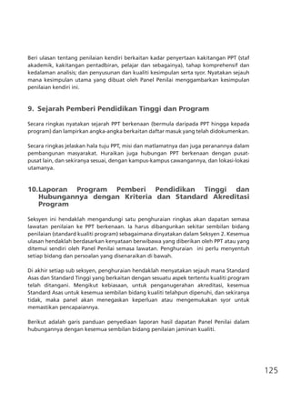 125
Beri ulasan tentang penilaian kendiri berkaitan kadar penyertaan kakitangan PPT (staf
akademik, kakitangan pentadbiran, pelajar dan sebagainya), tahap komprehensif dan
kedalaman analisis; dan penyusunan dan kualiti kesimpulan serta syor. Nyatakan sejauh
mana kesimpulan utama yang dibuat oleh Panel Penilai menggambarkan kesimpulan
penilaian kendiri ini.
9.	 Sejarah Pemberi Pendidikan Tinggi dan Program
Secara ringkas nyatakan sejarah PPT berkenaan (bermula daripada PPT hingga kepada
program) dan lampirkan angka-angka berkaitan daftar masuk yang telah didokumenkan.
	
Secara ringkas jelaskan hala tuju PPT, misi dan matlamatnya dan juga peranannya dalam
pembangunan masyarakat. Huraikan juga hubungan PPT berkenaan dengan pusat-
pusat lain, dan sekiranya sesuai, dengan kampus-kampus cawangannya, dan lokasi-lokasi
utamanya.
10.	Laporan Program Pemberi Pendidikan Tinggi dan
	 Hubungannya dengan Kriteria dan Standard Akreditasi
	 Program
Seksyen ini hendaklah mengandungi satu penghuraian ringkas akan dapatan semasa
lawatan penilaian ke PPT berkenaan. Ia harus dibangunkan sekitar sembilan bidang
penilaian (standard kualiti program) sebagaimana dinyatakan dalam Seksyen 2. Kesemua
ulasan hendaklah berdasarkan kenyataan berwibawa yang diberikan oleh PPT atau yang
ditemui sendiri oleh Panel Penilai semasa lawatan. Penghuraian ini perlu menyentuh
setiap bidang dan persoalan yang disenaraikan di bawah.
Di akhir setiap sub seksyen, penghuraian hendaklah menyatakan sejauh mana Standard
Asas dan Standard Tinggi yang berkaitan dengan sesuatu aspek tertentu kualiti program
telah ditangani. Mengikut kebiasaan, untuk penganugerahan akreditasi, kesemua
Standard Asas untuk kesemua sembilan bidang kualiti telahpun dipenuhi, dan sekiranya
tidak, maka panel akan menegaskan keperluan atau mengemukakan syor untuk
memastikan pencapaiannya.
Berikut adalah garis panduan penyediaan laporan hasil dapatan Panel Penilai dalam
hubungannya dengan kesemua sembilan bidang penilaian jaminan kualiti.
 