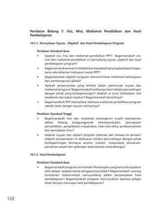 126
Penilaian Bidang 1: Visi, Misi, Matlamat Pendidikan dan Hasil
Pembelajaran
10.1.1	 Pernyataan Tujuan, Objektif dan Hasil Pembelajaran Program	
Penilaian Standard Asas
•	 Apakah visi, misi dan matlamat pendidikan PPT?   Bagaimanakah visi,
misi dan matlamat pendidikan ini berhubung tujuan, objektif dan hasil
pembelajaran program?
•	 Bagaimanakahsemuainidihebahkankepadapihakyangberkepentingan,
sama ada dalaman mahupun luaran PPT?
•	 Bagaimanakah objektif program mencerminkan matlamat kebangsaan
dan pembangunan global?
•	 Apakah proses-proses yang terlibat dalam penentuan tujuan dan
matlamatprogram?Bagaimanakahiadibangunkanmelaluiperundingan
dengan pihak yang berkepentingan? Adakah ia turut melibatkan staf
akademik dan bakal majikan? Bagaimanakah bentuknya?
•	 Bagaimanakah PPT memastikan bahawa matlamat pendidikan program
adalah tekal dengan tujuan institusinya?
Penilaian Standard Tinggi
•	 Bagaimanakah misi dan matlamat merangkumi kualiti kepimpinan
dalam bidang tanggungjawab kemasyarakatan, pencapaian
penyelidikan, penglibatan masyarakat, nilai-nilai etika, profesionalisme
dan penciptaan ilmu?
•	 Adakah tujuan dan objekif program disemak dari semasa ke semasa?
Adakah penyemakan ini dilakukan melalui perundingan dengan pihak
berkepentingan termasuk alumni, industri, masyarakat, persatuan-
persatuan awam dan golongan keserakanan antarabangsa?
10.1.2 Hasil Pembelajaran		
Penilaian Standard Asas
•	 Bagaimanakah program ini mentakrif kecekapan yang harus ditunjukkan
oleh pelajar apabila tamat pengajiannya kelak? Bagaimanakah caranya
komponen modul-modul menyumbang dalam penyampaian hasil
pembelajaran? Bagaimanakah program menunjukkan bahawa pelajar
telah berjaya mencapai hasil pembelajaran?
 
