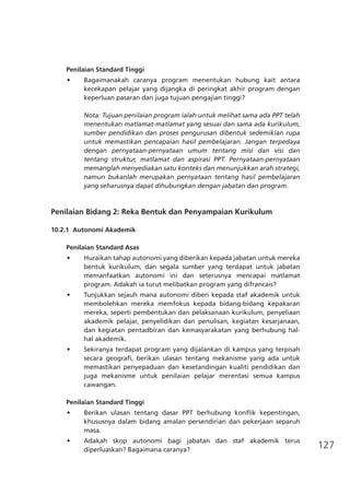127
Penilaian Standard Tinggi
•	 Bagaimanakah caranya program menentukan hubung kait antara
kecekapan pelajar yang dijangka di peringkat akhir program dengan
keperluan pasaran dan juga tujuan pengajian tinggi?
Nota: Tujuan penilaian program ialah untuk melihat sama ada PPT telah
menentukan matlamat-matlamat yang sesuai dan sama ada kurikulum,
sumber pendidikan dan proses pengurusan dibentuk sedemikian rupa
untuk memastikan pencapaian hasil pembelajaran. Jangan terpedaya
dengan pernyataan-pernyataan umum tentang misi dan visi dan
tentang struktur, matlamat dan aspirasi PPT. Pernyataan-pernyataan
memanglah menyediakan satu konteks dan menunjukkan arah strategi,
namun bukanlah merupakan pernyataan tentang hasil pembelajaran
yang seharusnya dapat dihubungkan dengan jabatan dan program.
			
Penilaian Bidang 2: Reka Bentuk dan Penyampaian Kurikulum
10.2.1	 Autonomi Akademik
Penilaian Standard Asas
•	 Huraikan tahap autonomi yang diberikan kepada jabatan untuk mereka
bentuk kurikulum, dan segala sumber yang terdapat untuk jabatan
memanfaatkan autonomi ini dan seterusnya mencapai matlamat
program. Adakah ia turut melibatkan program yang difrancais?
•	 Tunjukkan sejauh mana autonomi diberi kepada staf akademik untuk
membolehkan mereka memfokus kepada bidang-bidang kepakaran
mereka, seperti pembentukan dan pelaksanaan kurikulum, penyeliaan
akademik pelajar, penyelidikan dan penulisan, kegiatan kesarjanaan,
dan kegiatan pentadbiran dan kemasyarakatan yang berhubung hal-
hal akademik.
•	 Sekiranya terdapat program yang dijalankan di kampus yang terpisah
secara geografi, berikan ulasan tentang mekanisme yang ada untuk
memastikan penyepaduan dan kesetandingan kualiti pendidikan dan
juga mekanisme untuk penilaian pelajar merentasi semua kampus
cawangan.
Penilaian Standard Tinggi
•	 Berikan ulasan tentang dasar PPT berhubung konflik kepentingan,
khususnya dalam bidang amalan persendirian dan pekerjaan separuh
masa.
•	 Adakah skop autonomi bagi jabatan dan staf akademik terus
diperluaskan? Bagaimana caranya?
 