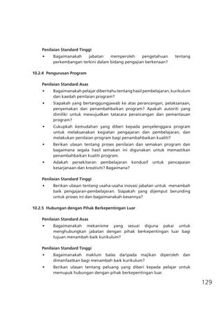 129
Penilaian Standard Tinggi
•	 Bagaimanakah jabatan memperoleh pengetahuan tentang
perkembangan terkini dalam bidang pengajian berkenaan?
10.2.4	 Pengurusan Program
	
Penilaian Standard Asas
•	 Bagaimanakah pelajar diberitahu tentang hasil pembelajaran, kurikulum
dan kaedah penilaian program?
•	 Siapakah yang bertanggungjawab ke atas perancangan, pelaksanaan,
penyemakan dan penambahbaikan program? Apakah autoriti yang
dimiliki untuk mewujudkan tatacara perancangan dan pemantauan
program?
•	 Cukupkah kemudahan yang diberi kepada penyelenggara program
untuk melaksanakan kegiatan pengajaran dan pembelajaran, dan
melakukan penilaian program bagi penambahbaikan kualiti?
•	 Berikan ulasan tentang proses penilaian dan semakan program dan
bagaimana segala hasil semakan ini digunakan untuk memastikan
penambahbaikan kualiti program.
•	 Adakah persekitaran pembelajaran kondusif untuk pencapaian
kesarjanaan dan kreativiti? Bagaimana?
Penilaian Standard Tinggi
•	 Berikan ulasan tentang usaha-usaha inovasi jabatan untuk  menambah
baik pengajaran-pembelajaran. Siapakah yang dijemput berunding
untuk proses ini dan bagaimanakah kesannya?
10.2.5	 Hubungan dengan Pihak Berkepentingan Luar
		
Penilaian Standard Asas
•	 Bagaimanakah mekanisme yang sesuai diguna pakai untuk
menghubungkan jabatan dengan pihak berkepentingan luar bagi
tujuan menambah baik kurikulum?
Penilaian Standard Tinggi
•	 Bagaimanakah maklum balas daripada majikan diperoleh dan
dimanfaatkan bagi menambah baik kurikulum?
•	 Berikan ulasan tentang peluang yang diberi kepada pelajar untuk
memupuk hubungan dengan pihak berkepentingan luar.
	
 