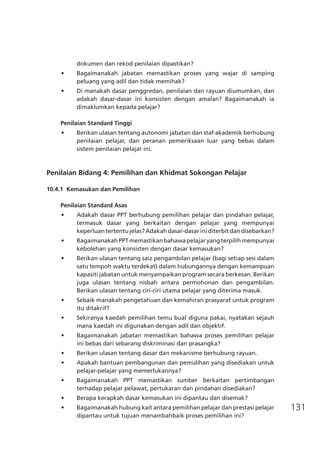 131
dokumen dan rekod penilaian dipastikan?
•	 Bagaimanakah jabatan memastikan proses yang wajar di samping
peluang yang adil dan tidak memihak?
•	 Di manakah dasar penggredan, penilaian dan rayuan diumumkan, dan
adakah dasar-dasar ini konsisten dengan amalan? Bagaimanakah ia
dimaklumkan kepada pelajar?
Penilaian Standard Tinggi
•	 Berikan ulasan tentang autonomi jabatan dan staf akademik berhubung
penilaian pelajar, dan peranan pemeriksaan luar yang bebas dalam
sistem penilaian pelajar ini.
Penilaian Bidang 4: Pemilihan dan Khidmat Sokongan Pelajar
	
10.4.1	 Kemasukan dan Pemilihan
Penilaian Standard Asas
•	 Adakah dasar PPT berhubung pemilihan pelajar dan pindahan pelajar,
termasuk dasar yang berkaitan dengan pelajar yang mempunyai
keperluan tertentu jelas? Adakah dasar-dasar ini diterbit dan disebarkan?
•	 BagaimanakahPPTmemastikanbahawapelajaryangterpilihmempunyai
kebolehan yang konsisten dengan dasar kemasukan?
•	 Berikan ulasan tentang saiz pengambilan pelajar (bagi setiap sesi dalam
satu tempoh waktu terdekat) dalam hubungannya dengan kemampuan
kapasiti jabatan untuk menyampaikan program secara berkesan. Berikan
juga ulasan tentang nisbah antara permohonan dan pengambilan.
Berikan ulasan tentang ciri-ciri utama pelajar yang diterima masuk.
•	 Sebaik manakah pengetahuan dan kemahiran prasyarat untuk program
itu ditakrif?
•	 Sekiranya kaedah pemilihan temu bual diguna pakai, nyatakan sejauh
mana kaedah ini digunakan dengan adil dan objektif.
•	 Bagaimanakah jabatan memastikan bahawa proses pemilihan pelajar
ini bebas dari sebarang diskriminasi dan prasangka?
•	 Berikan ulasan tentang dasar dan mekanisme berhubung rayuan.
•	 Apakah bantuan pembangunan dan pemulihan yang disediakan untuk
pelajar-pelajar yang memerlukannya?
•	 Bagaimanakah PPT memastikan sumber berkaitan pertimbangan
terhadap pelajar pelawat, pertukaran dan pindahan disediakan?
•	 Berapa kerapkah dasar kemasukan ini dipantau dan disemak?
•	 Bagaimanakah hubung kait antara pemilihan pelajar dan prestasi pelajar
dipantau untuk tujuan menambahbaik proses pemilihan ini?
 
