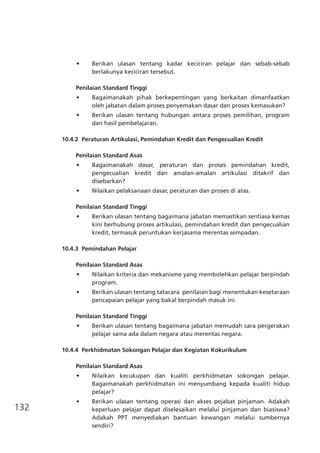 132
•	 Berikan ulasan tentang kadar keciciran pelajar dan sebab-sebab
berlakunya keciciran tersebut.
Penilaian Standard Tinggi
•	 Bagaimanakah pihak berkepentingan yang berkaitan dimanfaatkan
oleh jabatan dalam proses penyemakan dasar dan proses kemasukan?
•	 Berikan ulasan tentang hubungan antara proses pemilihan, program
dan hasil pembelajaran.
10.4.2	 Peraturan Artikulasi, Pemindahan Kredit dan Pengecualian Kredit
Penilaian Standard Asas
•	 Bagaimanakah dasar, peraturan dan proses pemindahan kredit,
pengecualian kredit dan amalan-amalan artikulasi ditakrif dan
disebarkan?
•	 Nilaikan pelaksanaan dasar, peraturan dan proses di atas.
Penilaian Standard Tinggi
•	 Berikan ulasan tentang bagaimana jabatan memastikan sentiasa kemas
kini berhubung proses artikulasi, pemindahan kredit dan pengecualian
kredit, termasuk peruntukan kerjasama merentas sempadan.
10.4.3	 Pemindahan Pelajar
Penilaian Standard Asas
•	 Nilaikan kriteria dan mekanisme yang membolehkan pelajar berpindah
program.
•	 Berikan ulasan tentang tatacara  penilaian bagi menentukan kesetaraan
pencapaian pelajar yang bakal berpindah masuk ini.
Penilaian Standard Tinggi
•	 Berikan ulasan tentang bagaimana jabatan memudah cara pergerakan
pelajar sama ada dalam negara atau merentas negara.
10.4.4	 Perkhidmatan Sokongan Pelajar dan Kegiatan Kokurikulum
Penilaian Standard Asas
•	 Nilaikan kecukupan dan kualiti perkhidmatan sokongan pelajar.
Bagaimanakah perkhidmatan ini menyumbang kepada kualiti hidup
pelajar?
•	 Berikan ulasan tentang operasi dan akses pejabat pinjaman. Adakah
keperluan pelajar dapat diselesaikan melalui pinjaman dan biasiswa?
Adakah PPT menyediakan bantuan kewangan melalui sumbernya
sendiri?
 