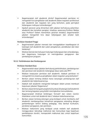 135
•	 Bagaimanakah staf akademik dinilai? Bagaimanakah penilaian ini
mengambil kira penglibatan staf akademik dalam kegiatan profesional
dan akademik dan kegiatan lain yang berkaitan, pada peringkat
kebangsaan mahupun antarabangsa?
•	 Apakah peranan yang dimainkan oleh jabatan berhubung pelantikan
akademik dan kenaikan pangkat, misalnya, seseorang Profesor Madya
atau Profesor? Dalam memainkan peranan tersebut, bagaimanakah
jabatan mengambil kira dasar kebangsaan dan amalan baik
antarabangsa?
Penilaian Standard Tinggi
•	 Bagaimanakah jabatan memasti dan menggalakkan kepelbagaian di
kalangan staf akademik dari sudut pengalaman, pendekatan dan latar
belakang?
•	 Nilaikan bentuk dan keluasan hubungan kebangsaan dan antarabangsa,
dan bagaimana hubungan ini meningkatkan pengajaran dan
pembelajaran program.
10.5.2	 Perkhidmatan dan Pembangunan
Penilaian Standard Asas
•	 Bagaimanakah dasar jabatan berhubung perkhidmatan, pembangunan
dan penilaian staf akademik melengkapi dasar sedia ada PPT?
•	 Nilaikan kesesuaian penilaian staf akademik. Adakah penilaian ini
mengambil kira kesemua penglibatan dalam kegiatan yang berkaitan?
•	 Berikan ulasan tentang setakat mana rancangan pembangunan staf
akademik dan keberkesanannya.
•	 Adakah staf akademik mengambil bahagian dalam proses membuat
keputusan jabatan? Bagaimana?
•	 Berikanulasantentangpeluangberkomunikasidikalanganstafakademik
dan tentang kegiatan yang boleh meningkatkan kemuafakatan.
•	 Bagaimanakah khidmat bimbingan formatif dan sistem mentor
disediakan untuk staf akademik baru? Jelaskan keberkesanannya.
•	 Berikan ulasan tentang sokongan yang terdapat untuk membantu staf
akademik membangunkan kemahiran pengajaran setanding dengan
perkembangan terkini bidang pedagogi, reka bentuk kurikulum,
peralatan pengajaran, dan penilaian.
•	 Nilaikan mekanisme yang terdapat untuk melatih staf akademik
menggunakan teknologi maklumat dan komunikasi bagi keperluan
pembelajaran kendiri, memperoleh maklumat dan untuk keperluan
komunikasi.
 