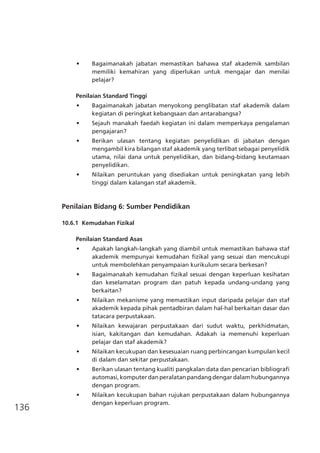 136
•	 Bagaimanakah jabatan memastikan bahawa staf akademik sambilan
memiliki kemahiran yang diperlukan untuk mengajar dan menilai
pelajar?
Penilaian Standard Tinggi
•	 Bagaimanakah jabatan menyokong penglibatan staf akademik dalam
kegiatan di peringkat kebangsaan dan antarabangsa?
•	 Sejauh manakah faedah kegiatan ini dalam memperkaya pengalaman
pengajaran?
•	 Berikan ulasan tentang kegiatan penyelidikan di jabatan dengan
mengambil kira bilangan staf akademik yang terlibat sebagai penyelidik
utama, nilai dana untuk penyelidikan, dan bidang-bidang keutamaan
penyelidikan.
•	 Nilaikan peruntukan yang disediakan untuk peningkatan yang lebih
tinggi dalam kalangan staf akademik.
Penilaian Bidang 6: Sumber Pendidikan
10.6.1	 Kemudahan Fizikal
	
Penilaian Standard Asas
•	 Apakah langkah-langkah yang diambil untuk memastikan bahawa staf
akademik mempunyai kemudahan fizikal yang sesuai dan mencukupi
untuk membolehkan penyampaian kurikulum secara berkesan?
•	 Bagaimanakah kemudahan fizikal sesuai dengan keperluan kesihatan
dan keselamatan program dan patuh kepada undang-undang yang
berkaitan?
•	 Nilaikan mekanisme yang memastikan input daripada pelajar dan staf
akademik kepada pihak pentadbiran dalam hal-hal berkaitan dasar dan
tatacara perpustakaan.
•	 Nilaikan kewajaran perpustakaan dari sudut waktu, perkhidmatan,
isian, kakitangan dan kemudahan. Adakah ia memenuhi keperluan
pelajar dan staf akademik?
•	 Nilaikan kecukupan dan kesesuaian ruang perbincangan kumpulan kecil
di dalam dan sekitar perpustakaan.
•	 Berikan ulasan tentang kualiti pangkalan data dan pencarian bibliografi
automasi, komputer dan peralatan pandang dengar dalam hubungannya
dengan program.
•	 Nilaikan kecukupan bahan rujukan perpustakaan dalam hubungannya
dengan keperluan program.
 