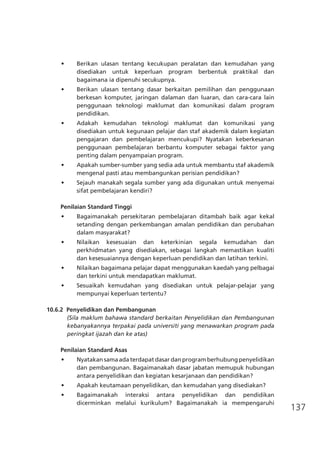 137
•	 Berikan ulasan tentang kecukupan peralatan dan kemudahan yang
disediakan untuk keperluan program berbentuk praktikal dan
bagaimana ia dipenuhi secukupnya.
•	 Berikan ulasan tentang dasar berkaitan pemilihan dan penggunaan
berkesan komputer, jaringan dalaman dan luaran, dan cara-cara lain
penggunaan teknologi maklumat dan komunikasi dalam program
pendidikan.
•	 Adakah kemudahan teknologi maklumat dan komunikasi yang
disediakan untuk kegunaan pelajar dan staf akademik dalam kegiatan
pengajaran dan pembelajaran mencukupi? Nyatakan keberkesanan
penggunaan pembelajaran berbantu komputer sebagai faktor yang
penting dalam penyampaian program.
•	 Apakah sumber-sumber yang sedia ada untuk membantu staf akademik
mengenal pasti atau membangunkan perisian pendidikan?
•	 Sejauh manakah segala sumber yang ada digunakan untuk menyemai
sifat pembelajaran kendiri?
Penilaian Standard Tinggi
•	 Bagaimanakah persekitaran pembelajaran ditambah baik agar kekal
setanding dengan perkembangan amalan pendidikan dan perubahan
dalam masyarakat?
•	 Nilaikan kesesuaian dan keterkinian segala kemudahan dan
perkhidmatan yang disediakan, sebagai langkah memastikan kualiti
dan kesesuaiannya dengan keperluan pendidikan dan latihan terkini.
•	 Nilaikan bagaimana pelajar dapat menggunakan kaedah yang pelbagai
dan terkini untuk mendapatkan maklumat.
•	 Sesuaikah kemudahan yang disediakan untuk pelajar-pelajar yang
mempunyai keperluan tertentu?
10.6.2	 Penyelidikan dan Pembangunan
(Sila maklum bahawa standard berkaitan Penyelidikan dan Pembangunan
kebanyakannya terpakai pada universiti yang menawarkan program pada
peringkat ijazah dan ke atas)
Penilaian Standard Asas
•	 Nyatakan sama ada terdapat dasar dan program berhubung penyelidikan
dan pembangunan. Bagaimanakah dasar jabatan memupuk hubungan
antara penyelidikan dan kegiatan kesarjanaan dan pendidikan?
•	 Apakah keutamaan penyelidikan, dan kemudahan yang disediakan?
•	 Bagaimanakah interaksi antara penyelidikan dan pendidikan
dicerminkan melalui kurikulum? Bagaimanakah ia mempengaruhi
 