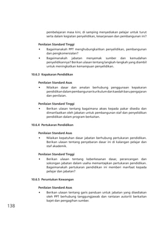 138
pembelajaran masa kini, di samping menyediakan pelajar untuk turut
serta dalam kegiatan penyelidikan, kesarjanaan dan pembangunan ini?
Penilaian Standard Tinggi
•	 Bagaimanakah PPT menghubungkaitkan penyelidikan, pembangunan
dan pengkomersialan?
•	 Bagaimanakah jabatan menyemak sumber dan kemudahan
penyelidikannya? Berikan ulasan tentang langkah-langkah yang diambil
untuk meningkatkan kemampuan penyelidikan.
10.6.3	 Kepakaran Pendidikan	
Penilaian Standard Asas
•	 Nilaikan dasar dan amalan berhubung penggunaan kepakaran
pendidikandalampembangunankurikulumdankaedahbarupengajaran
dan penilaian.
Penilaian Standard Tinggi
•	 Berikan ulasan tentang bagaimana akses kepada pakar disedia dan
dimanfaatkan oleh jabatan untuk pembangunan staf dan penyelidikan
pendidikan dalam program berkaitan.
10.6.4	 Pertukaran Pendidikan
Penilaian Standard Asas
•	 Nilaikan kepatuhan dasar jabatan berhubung pertukaran pendidikan.
Berikan ulasan tentang penyebaran dasar ini di kalangan pelajar dan
staf akademik.
Penilaian Standard Tinggi
•	 Berikan ulasan tentang keberkesanan dasar, perancangan dan
sokongan jabatan dalam usaha memantapkan pertukaran pendidikan.
Bagaimanakah pertukaran pendidikan ini memberi manfaat kepada
pelajar dan jabatan?
10.6.5	 Peruntukan Kewangan
Penilaian Standard Asas
•	 Berikan ulasan tentang garis panduan untuk jabatan yang disediakan
oleh PPT berhubung tanggungjawab dan rantaian autoriti berkaitan
bajet dan pengagihan sumber.
 