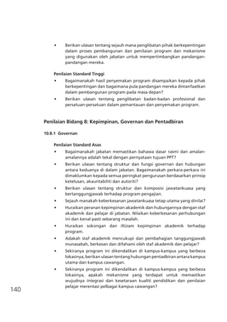 140
•	 Berikan ulasan tentang sejauh mana penglibatan pihak berkepentingan
dalam proses pembangunan dan penilaian program dan mekanisme
yang digunakan oleh jabatan untuk mempertimbangkan pandangan-
pandangan mereka.
Penilaian Standard Tinggi
•	 Bagaimanakah hasil penyemakan program disampaikan kepada pihak
berkepentingan dan bagaimana pula pandangan mereka dimanfaatkan
dalam pembangunan program pada masa depan?
•	 Berikan ulasan tentang penglibatan badan-badan profesional dan
persatuan-persatuan dalam pemantauan dan penyemakan program.
Penilaian Bidang 8: Kepimpinan, Governan dan Pentadbiran
10.8.1	 Governan
Penilaian Standard Asas
•	 Bagaimanakah jabatan memastikan bahawa dasar rasmi dan amalan-
amalannya adalah tekal dengan pernyataan tujuan PPT?
•	 Berikan ulasan tentang struktur dan fungsi governan dan hubungan
antara keduanya di dalam jabatan. Bagaimanakah perkara-perkara ini
dimaklumkan kepada semua peringkat pengurusan berdasarkan prinsip
ketelusan, akauntabiliti dan autoriti?
•	 Berikan ulasan tentang struktur dan komposisi jawatankuasa yang
bertanggungjawab terhadap program pengajian.
•	 Sejauh manakah keberkesanan jawatankuasa tetap utama yang dinilai?
•	 Huraikan peranan kepimpinan akademik dan hubungannya dengan staf
akademik dan pelajar di jabatan. Nilaikan keberkesanan perhubungan
ini dan kenal pasti sebarang masalah.
•	 Huraikan sokongan dan iltizam kepimpinan akademik terhadap
program.
•	 Adakah staf akademik mencukupi dan pembahagian tanggungjawab
munasabah, berkesan dan difahami oleh staf akademik dan pelajar?
•	 Sekiranya program ini dikendalikan di kampus-kampus yang berbeza
lokasinya, berikan ulasan tentang hubungan pentadbiran antara kampus
utama dan kampus cawangan.
•	 Sekiranya program ini dikendalikan di kampus-kampus yang berbeza
lokasinya, apakah mekanisme yang terdapat untuk memastikan
wujudnya integrasi dan kesetaraan kualiti pendidikan dan penilaian
pelajar merentasi pelbagai kampus cawangan?
 