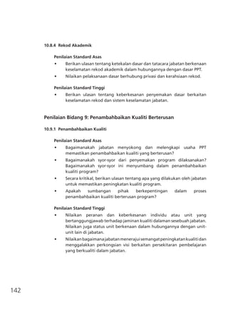 142
10.8.4	 Rekod Akademik
Penilaian Standard Asas
•	 Berikan ulasan tentang ketekalan dasar dan tatacara jabatan berkenaan
keselamatan rekod akademik dalam hubungannya dengan dasar PPT.
•	 Nilaikan pelaksanaan dasar berhubung privasi dan kerahsiaan rekod.
Penilaian Standard Tinggi
•	 Berikan ulasan tentang keberkesanan penyemakan dasar berkaitan
keselamatan rekod dan sistem keselamatan jabatan.
Penilaian Bidang 9: Penambahbaikan Kualiti Berterusan
10.9.1	 Penambahbaikan Kualiti
Penilaian Standard Asas
•	 Bagaimanakah jabatan menyokong dan melengkapi usaha PPT
memastikan penambahbaikan kualiti yang berterusan?
•	 Bagaimanakah syor-syor dari penyemakan program dilaksanakan?
Bagaimanakah syor-syor ini menyumbang dalam penambahbaikan
kualiti program?
•	 Secara kritikal, berikan ulasan tentang apa yang dilakukan oleh jabatan
untuk memastikan peningkatan kualiti program.
•	 Apakah sumbangan pihak berkepentingan dalam proses
penambahbaikan kualiti berterusan program?
Penilaian Standard Tinggi
•	 Nilaikan peranan dan keberkesanan individu atau unit yang
bertanggungjawab terhadap jaminan kualiti dalaman sesebuah jabatan.
Nilaikan juga status unit berkenaan dalam hubungannya dengan unit-
unit lain di jabatan.
•	 Nilaikanbagaimanajabatanmenerajuisemangatpeningkatankualitidan
menggalakkan perkongsian visi berkaitan persekitaran pembelajaran
yang berkualiti dalam jabatan.
 
