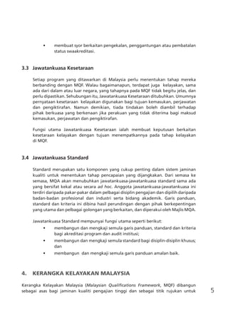 5
•	 membuat syor berkaitan pengekalan, penggantungan atau pembatalan
status swaakreditasi.
3.3	 Jawatankuasa Kesetaraan
Setiap program yang ditawarkan di Malaysia perlu menentukan tahap mereka
berbanding dengan MQF. Walau bagaimanapun, terdapat juga kelayakan, sama
ada dari dalam atau luar negara, yang tahapnya pada MQF tidak begitu jelas, dan
perlu dipastikan. Sehubungan itu, Jawatankuasa Kesetaraan ditubuhkan. Umumnya
pernyataan kesetaraan kelayakan digunakan bagi tujuan kemasukan, perjawatan
dan pengiktirafan. Namun demikian, tiada tindakan boleh diambil terhadap
pihak berkuasa yang berkenaan jika perakuan yang tidak diterima bagi maksud
kemasukan, perjawatan dan pengiktirafan.
Fungsi utama Jawatankuasa Kesetaraan ialah membuat keputusan berkaitan
kesetaraan kelayakan dengan tujuan menempatkannya pada tahap kelayakan
di MQF.
3.4 	 Jawatankuasa Standard
Standard merupakan satu komponen yang cukup penting dalam sistem jaminan
kualiti untuk menentukan tahap pencapaian yang dijangkakan. Dari semasa ke
semasa, MQA akan menubuhkan jawatankuasa-jawatankuasa standard sama ada
yang bersifat kekal atau secara ad hoc. Anggota jawatankuasa-jawatankuasa ini
terdiri daripada pakar-pakar dalam pelbagai disiplin pengajian dan dipilih daripada
badan-badan profesional dan industri serta bidang akademik. Garis panduan,
standard dan kriteria ini dibina hasil perundingan dengan pihak berkepentingan
yang utama dan pelbagai golongan yang berkaitan, dan diperakui oleh Majlis MQA.
Jawatankuasa Standard mempunyai fungsi utama seperti berikut:
•	 membangun dan mengkaji semula garis panduan, standard dan kriteria
bagi akreditasi program dan audit institusi;
•	 membangun dan mengkaji semula standard bagi disiplin-disiplin khusus;
dan
•	 membangun  dan mengkaji semula garis panduan amalan baik.
4.	 KERANGKA KELAYAKAN MALAYSIA
Kerangka Kelayakan Malaysia (Malaysian Qualifications Framework, MQF) dibangun
sebagai asas bagi jaminan kualiti pengajian tinggi dan sebagai titik rujukan untuk
 