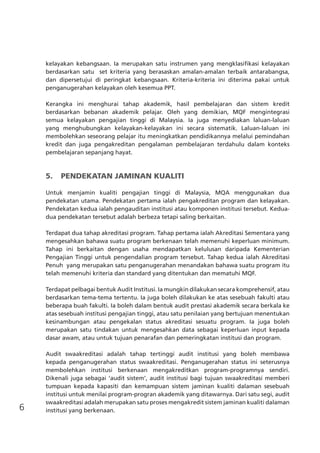 6
kelayakan kebangsaan. Ia merupakan satu instrumen yang mengklasifikasi kelayakan
berdasarkan satu set kriteria yang berasaskan amalan-amalan terbaik antarabangsa,
dan dipersetujui di peringkat kebangsaan. Kriteria-kriteria ini diterima pakai untuk
penganugerahan kelayakan oleh kesemua PPT.
Kerangka ini menghurai tahap akademik, hasil pembelajaran dan sistem kredit
berdasarkan bebanan akademik pelajar. Oleh yang demikian, MQF mengintegrasi
semua kelayakan pengajian tinggi di Malaysia. Ia juga menyediakan laluan-laluan
yang menghubungkan kelayakan-kelayakan ini secara sistematik. Laluan-laluan ini
membolehkan seseorang pelajar itu meningkatkan pendidikannya melalui pemindahan
kredit dan juga pengakreditan pengalaman pembelajaran terdahulu dalam konteks
pembelajaran sepanjang hayat.
5.	 PENDEKATAN JAMINAN KUALITI
Untuk menjamin kualiti pengajian tinggi di Malaysia, MQA menggunakan dua
pendekatan utama. Pendekatan pertama ialah pengakreditan program dan kelayakan.
Pendekatan kedua ialah pengauditan institusi atau komponen institusi tersebut. Kedua-
dua pendekatan tersebut adalah berbeza tetapi saling berkaitan.
Terdapat dua tahap akreditasi program. Tahap pertama ialah Akreditasi Sementara yang
mengesahkan bahawa suatu program berkenaan telah memenuhi keperluan minimum.
Tahap ini berkaitan dengan usaha mendapatkan kelulusan daripada Kementerian
Pengajian Tinggi untuk pengendalian program tersebut. Tahap kedua ialah Akreditasi
Penuh yang merupakan satu penganugerahan menandakan bahawa suatu program itu
telah memenuhi kriteria dan standard yang ditentukan dan mematuhi MQF.
Terdapat pelbagai bentuk Audit Institusi. Ia mungkin dilakukan secara komprehensif, atau
berdasarkan tema-tema tertentu. Ia juga boleh dilakukan ke atas sesebuah fakulti atau
beberapa buah fakulti. Ia boleh dalam bentuk audit prestasi akademik secara berkala ke
atas sesebuah institusi pengajian tinggi, atau satu penilaian yang bertujuan menentukan
kesinambungan atau pengekalan status akreditasi sesuatu program. Ia juga boleh
merupakan satu tindakan untuk mengesahkan data sebagai keperluan input kepada
dasar awam, atau untuk tujuan penarafan dan pemeringkatan institusi dan program.
Audit swaakreditasi adalah tahap tertinggi audit institusi yang boleh membawa
kepada penganugerahan status swaakreditasi. Penganugerahan status ini seterusnya
membolehkan institusi berkenaan mengakreditkan program-programnya sendiri.
Dikenali juga sebagai ‘audit sistem’, audit institusi bagi tujuan swaakreditasi memberi
tumpuan kepada kapasiti dan kemampuan sistem jaminan kualiti dalaman sesebuah
institusi untuk menilai program-progran akademik yang ditawarnya. Dari satu segi, audit
swaakreditasi adalah merupakan satu proses mengakredit sistem jaminan kualiti dalaman
institusi yang berkenaan.
 
