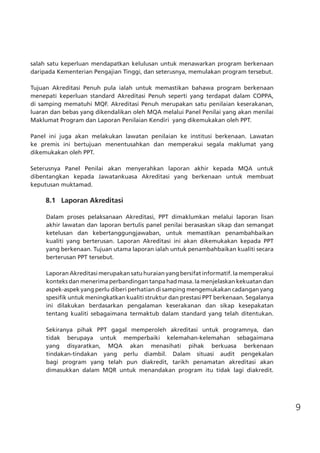 9
salah satu keperluan mendapatkan kelulusan untuk menawarkan program berkenaan
daripada Kementerian Pengajian Tinggi, dan seterusnya, memulakan program tersebut.
Tujuan Akreditasi Penuh pula ialah untuk memastikan bahawa program berkenaan
menepati keperluan standard Akreditasi Penuh seperti yang terdapat dalam COPPA,
di samping mematuhi MQF. Akreditasi Penuh merupakan satu penilaian keserakanan,
luaran dan bebas yang dikendalikan oleh MQA melalui Panel Penilai yang akan menilai
Maklumat Program dan Laporan Penilaian Kendiri yang dikemukakan oleh PPT.
Panel ini juga akan melakukan lawatan penilaian ke institusi berkenaan. Lawatan
ke premis ini bertujuan menentusahkan dan memperakui segala maklumat yang
dikemukakan oleh PPT.
Seterusnya Panel Penilai akan menyerahkan laporan akhir kepada MQA untuk
dibentangkan kepada Jawatankuasa Akreditasi yang berkenaan untuk membuat
keputusan muktamad.
	
	 8.1	 Laporan Akreditasi
Dalam proses pelaksanaan Akreditasi, PPT dimaklumkan melalui laporan lisan
akhir lawatan dan laporan bertulis panel penilai berasaskan sikap dan semangat
ketelusan dan kebertanggungjawaban, untuk memastikan penambahbaikan
kualiti yang berterusan. Laporan Akreditasi ini akan dikemukakan kepada PPT
yang berkenaan. Tujuan utama laporan ialah untuk penambahbaikan kualiti secara
berterusan PPT tersebut.
Laporan Akreditasi merupakan satu huraian yang bersifat informatif. Ia memperakui
konteks dan menerima perbandingan tanpa had masa. Ia menjelaskan kekuatan dan
aspek-aspek yang perlu diberi perhatian di samping mengemukakan cadangan yang
spesifik untuk meningkatkan kualiti struktur dan prestasi PPT berkenaan. Segalanya
ini dilakukan berdasarkan pengalaman keserakanan dan sikap kesepakatan
tentang kualiti sebagaimana termaktub dalam standard yang telah ditentukan.
Sekiranya pihak PPT gagal memperoleh akreditasi untuk programnya, dan
tidak berupaya untuk memperbaiki kelemahan-kelemahan sebagaimana
yang disyaratkan, MQA akan menasihati pihak berkuasa berkenaan
tindakan-tindakan yang perlu diambil. Dalam situasi audit pengekalan
bagi program yang telah pun diakredit, tarikh penamatan akreditasi akan
dimasukkan dalam MQR untuk menandakan program itu tidak lagi diakredit.
	
	
 