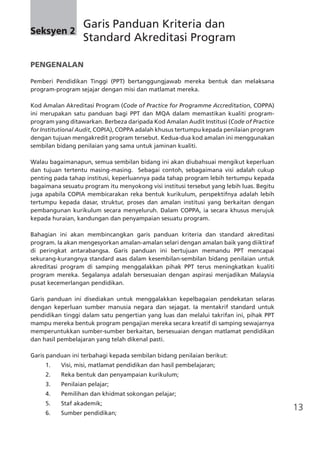 13
Seksyen 2
	 Garis Panduan Kriteria dan
	 Standard Akreditasi Program
PENGENALAN
Pemberi Pendidikan Tinggi (PPT) bertanggungjawab mereka bentuk dan melaksana
program-program sejajar dengan misi dan matlamat mereka.
Kod Amalan Akreditasi Program (Code of Practice for Programme Accreditation, COPPA)
ini merupakan satu panduan bagi PPT dan MQA dalam memastikan kualiti program-
program yang ditawarkan. Berbeza daripada Kod Amalan Audit Institusi (Code of Practice
for Institutional Audit, COPIA), COPPA adalah khusus tertumpu kepada penilaian program
dengan tujuan mengakredit program tersebut. Kedua-dua kod amalan ini menggunakan
sembilan bidang penilaian yang sama untuk jaminan kualiti.
Walau bagaimanapun, semua sembilan bidang ini akan diubahsuai mengikut keperluan
dan tujuan tertentu masing-masing.   Sebagai contoh, sebagaimana visi adalah cukup
penting pada tahap institusi, keperluannya pada tahap program lebih tertumpu kepada
bagaimana sesuatu program itu menyokong visi institusi tersebut yang lebih luas. Begitu
juga apabila COPIA membicarakan reka bentuk kurikulum, perspektifnya adalah lebih
tertumpu kepada dasar, struktur, proses dan amalan institusi yang berkaitan dengan
pembangunan kurikulum secara menyeluruh. Dalam COPPA, ia secara khusus merujuk
kepada huraian, kandungan dan penyampaian sesuatu program.
Bahagian ini akan membincangkan garis panduan kriteria dan standard akreditasi
program. Ia akan mengesyorkan amalan-amalan selari dengan amalan baik yang diiktiraf
di peringkat antarabangsa. Garis panduan ini bertujuan memandu PPT mencapai
sekurang-kurangnya standard asas dalam kesembilan-sembilan bidang penilaian untuk
akreditasi program di samping menggalakkan pihak PPT terus meningkatkan kualiti
program mereka. Segalanya adalah bersesuaian dengan aspirasi menjadikan Malaysia
pusat kecemerlangan pendidikan.
Garis panduan ini disediakan untuk menggalakkan kepelbagaian pendekatan selaras
dengan keperluan sumber manusia negara dan sejagat. Ia mentakrif standard untuk
pendidikan tinggi dalam satu pengertian yang luas dan melalui takrifan ini, pihak PPT
mampu mereka bentuk program pengajian mereka secara kreatif di samping sewajarnya
memperuntukkan sumber-sumber berkaitan, bersesuaian dengan matlamat pendidikan
dan hasil pembelajaran yang telah dikenal pasti.
Garis panduan ini terbahagi kepada sembilan bidang penilaian berikut:
1.	 Visi, misi, matlamat pendidikan dan hasil pembelajaran;
2.	 Reka bentuk dan penyampaian kurikulum;
3.	 Penilaian pelajar;
4.	 Pemilihan dan khidmat sokongan pelajar;
5.	 Staf akademik;
6.	 Sumber pendidikan;
 