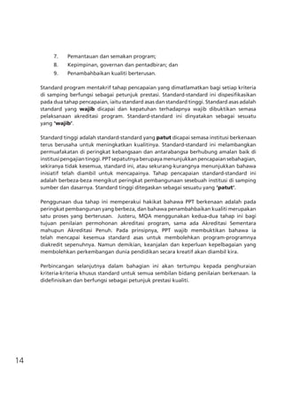 14
7.	 Pemantauan dan semakan program;
8.	 Kepimpinan, governan dan pentadbiran; dan
9.	 Penambahbaikan kualiti berterusan.
Standard program mentakrif tahap pencapaian yang dimatlamatkan bagi setiap kriteria
di samping berfungsi sebagai petunjuk prestasi. Standard-standard ini dispesifikasikan
pada dua tahap pencapaian, iaitu standard asas dan standard tinggi. Standard asas adalah
standard yang wajib dicapai dan kepatuhan terhadapnya wajib dibuktikan semasa
pelaksanaan akreditasi program. Standard-standard ini dinyatakan sebagai sesuatu
yang ‘wajib’.
Standard tinggi adalah standard-standard yang patut dicapai semasa institusi berkenaan
terus berusaha untuk meningkatkan kualitinya. Standard-standard ini melambangkan
permuafakatan di peringkat kebangsaan dan antarabangsa berhubung amalan baik di
institusi pengajian tinggi. PPT sepatutnya berupaya menunjukkan pencapaian sebahagian,
sekiranya tidak kesemua, standard ini, atau sekurang-kurangnya menunjukkan bahawa
inisiatif telah diambil untuk mencapainya. Tahap pencapaian standard-standard ini
adalah berbeza-beza mengikut peringkat pembangunaan sesebuah institusi di samping
sumber dan dasarnya. Standard tinggi ditegaskan sebagai sesuatu yang ‘patut’.
Penggunaan dua tahap ini memperakui hakikat bahawa PPT berkenaan adalah pada
peringkat pembangunan yang berbeza, dan bahawa penambahbaikan kualiti merupakan
satu proses yang berterusan. Justeru, MQA menggunakan kedua-dua tahap ini bagi
tujuan penilaian permohonan akreditasi program, sama ada Akreditasi Sementara
mahupun Akreditasi Penuh. Pada prinsipnya, PPT wajib membuktikan bahawa ia
telah mencapai kesemua standard asas untuk membolehkan program-programnya
diakredit sepenuhnya. Namun demikian, keanjalan dan keperluan kepelbagaian yang
membolehkan perkembangan dunia pendidikan secara kreatif akan diambil kira.  
Perbincangan selanjutnya dalam bahagian ini akan tertumpu kepada penghuraian
kriteria-kriteria khusus standard untuk semua sembilan bidang penilaian berkenaan. Ia
didefinisikan dan berfungsi sebagai petunjuk prestasi kualiti.
 