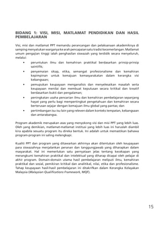 15
BIDANG 1: VISI, MISI, MATLAMAT PENDIDIKAN DAN HASIL
PEMBELAJARAN
Visi, misi dan matlamat PPT memandu perancangan dan pelaksanaan akademiknya di
samping menyatukan warganya ke arah pencapaian satu tradisi kecemerlangan. Matlamat
umum pengajian tinggi ialah penghasilan siswazah yang terdidik secara menyeluruh,
melalui:
•	 peruntukan ilmu dan kemahiran praktikal berdasarkan prinsip-prinsip
saintifik;
•	 penyemaian sikap, etika, semangat profesionalisme dan kemahiran
kepimpinan untuk kemajuan kemasyarakatan dalam kerangka visi
kebangsaan;
•	 pemupukan keupayaan menganalisis dan menyelesaikan masalah serta
keupayaan menilai dan membuat keputusan secara kritikal dan kreatif
berdasarkan bukti dan pengalaman;
•	 peningkatan usaha pencarian ilmu dan kemahiran pembelajaran sepanjang
hayat yang perlu bagi mempertingkat pengetahuan dan kemahiran secara
berterusan sejajar dengan kemajuan ilmu global yang pantas; dan
•	 pertimbangan isu-isu lain yang releven dalam konteks tempatan, kebangsaan
dan antarabangsa.
Program akademik merupakan asas yang menyokong visi dan misi PPT yang lebih luas.
Oleh yang demikian, matlamat-matlamat institusi yang lebih luas ini haruslah diambil
kira apabila sesuatu program itu direka bentuk. Ini adalah untuk memastikan bahawa
program-program ini saling melengkapi.
Kualiti PPT dan program yang ditawarkan akhirnya akan ditentukan oleh keupayaan
para siswazahnya menjalankan peranan dan tanggungjawab yang diharapkan dalam
masyarakat. Hal ini memerlukan satu pernyataan jelas tentang kecekapan yang
merangkumi kemahiran praktikal dan intelektual yang diharap dicapai oleh pelajar di
akhir program. Domain-domain utama hasil pembelajaran meliputi ilmu, kemahiran
praktikal dan sosial, pemikiran kritikal dan analitikal, nilai, etika dan profesionalisme.
Tahap keupayaan hasil-hasil pembelajaran ini ditakrifkan dalam Kerangka Kelayakan
Malaysia (Malaysian Qualifications Framework, MQF).
 